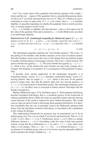 34 CHAPTER 1
Let V be a vector space with a quadratic form having signature with a single +
(time) and the rest − (space). (This quadratic form is a pseudo-Riemannian metric;
see [8].) Let V act freely and transitively on a set M. Then M is Minkowski space,
consisting of events in space-time. If x 6= y are events, then y − x is timelike,
lightlike, or spacelike depending on whether the quadratic form is strictly positive,
zero, or strictly negative on this vector.
If y − x is timelike or lightlike, the time between x and y is the square root of
the value of the quadratic form and is denoted |y − x|. In the Minkowski case there
is an antitriangle inquality.
PROPOSITION 1.15 (Antitriangle inequality for Minkowski space) If x, y, z are
distinct events in M, if z − y and y − x are timelike, and if the unit vector (z −
y)/|z − y| minus the unit vector (y − x)/|y − x| is spacelike, then z − x is timelike
and
|z − x|  |z − y| + |y − x|. (1.122)
The antitriangle inequality underlies the “twin brother paradox.” The event x is
the parting of two brothers. One brother continues in his state of uniform motion.
The other brother is more active; the event y is his change from one uniform motion
to another with the purpose of arranging a reunion. The event z is their reunion. The
passive brother has aged by |z − x|. The active brother has aged by |y − x| + |z −
y|, which is less. At the reunion the active brother not only looks younger, he is
younger. The disparity is no paradox; it is a consequence of the geometry of space-
time.
A possibly more sinister application of the antitriangle inequality is to
momentum-energy vectors. If u is a (timelike) momentum-energy vector of a
moving particle, then its length |u| = mc2
, which is the mass of the particle
given in energy units. Say that the particle splits into two moving particles, so
u = v+w, by conservation of momentum-energy. The antitriangle inequality gives
|u|  |v| + |w|. In effect, mass is converted to relative motion. One hopes this has
benign consequences.
Replace Minkowski space M by Euclidean space E. Then quantum field theory
becomes Euclidean field theory, that is, a stochastic process in the framework of
ordinary probability theory. When all events are spacelike related, then the intricate
causal structure of the world is replaced by mere random fluctuation. This would
seem to wipe out most of what is interesting about quantum field theory. It is there-
fore remarkable that one can, in principle, recover the Minkowski quantum field
theory from the Euclidean stochastic field theory, as described in the contribution
to this volume by Brydges.
This mathematical framework for geometry may be generalized. Let G be an
abelian group. Let S be a set on which G acts freely and transitively. Thus if x is in
S and v is in G, then x + v is in S. Furthermore, given x, y in S, there is a unique
difference element y − x in G. Everything works the same in this more general
context, except that the combinations ax + by with a + b = 1 only make sense
when a, b are integers. Thus ax + by = x + b(y − x) is defined because y − x is
an element of an abelian group, and so it or its inverse may be repeatedly added to
itself to produce the integer multiple b(y − x).
 