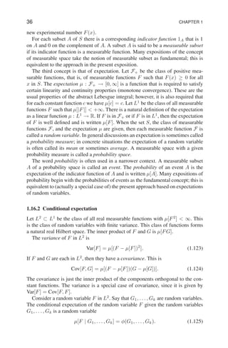 36 CHAPTER 1
new experimental number F(x).
For each subset A of S there is a corresponding indicator function 1A that is 1
on A and 0 on the complement of A. A subset A is said to be a measurable subset
if its indicator function is a measurable function. Many expositions of the concept
of measurable space take the notion of measurable subset as fundamental; this is
equivalent to the approach in the present exposition.
The third concept is that of expectation. Let F+ be the class of positive mea-
surable functions, that is, of measurable functions F such that F(x) ≥ 0 for all
x in S. The expectation µ : F+ → [0, ∞] is a function that is required to satisfy
certain linearity and continuity properties (monotone convergence). These are the
usual properties of the abstract Lebesgue integral; however, it is also required that
for each constant function c we have µ[c] = c. Let L1
be the class of all measurable
functions F such that µ[|F|]  +∞. There is a natural definition of the expectation
as a linear function µ : L1
→ R. If F is in F+ or if F is in L1
, then the expectation
of F is well defined and is written µ[F]. When the set S, the class of measurable
functions F, and the expectation µ are given, then each measurable function F is
called a random variable. In general discussions an expectation is sometimes called
a probability measure; in concrete situations the expectation of a random variable
is often called its mean or sometimes average. A measurable space with a given
probability measure is called a probability space.
The word probability is often used in a narrower context. A measurable subset
A of a probability space is called an event. The probability of an event A is the
expectation of the indicator function of A and is written µ[A]. Many expositions of
probability begin with the probabilities of events as the fundamental concept; this is
equivalent to (actually a special case of) the present approach based on expectations
of random variables.
1.16.2 Conditional expectation
Let L2
⊂ L1
be the class of all real measurable functions with µ[F2
]  ∞. This
is the class of random variables with finite variance. This class of functions forms
a natural real Hilbert space. The inner product of F and G is µ[FG].
The variance of F in L2
is
Var[F] = µ[(F − µ[F])2
]. (1.123)
If F and G are each in L2
, then they have a covariance. This is
Cov[F, G] = µ[(F − µ[F])(G − µ[G])]. (1.124)
The covariance is just the inner product of the components orthogonal to the con-
stant functions. The variance is a special case of covariance, since it is given by
Var[F] = Cov[F, F].
Consider a random variable F in L2
. Say that G1, . . . , Gk are random variables.
The conditional expectation of the random variable F given the random variables
G1, . . . , Gk is a random variable
µ[F | G1, . . . , Gk] = φ(G1, . . . , Gk). (1.125)
 