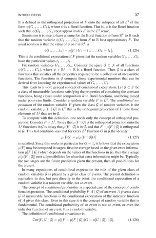 INTRODUCTION 37
It is defined as the orthogonal projection of F onto the subspace of all L2
of the
form ψ(G1, . . . , Gk), where ψ is a Borel function. That is, φ is the Borel function
such that φ(G1, . . . , Gk) best approximates F in the L2
sense.
Sometimes it is nice to have a name for the Borel function φ from Rk
to R such
that the random variable φ(G1, . . . , Gk) from S to R best approximates F. The
usual notation is that the value of φ on t in Rk
is
φ(t1, . . . , tk) = µ[F | G1 = t1, . . . , Gk = tk]. (1.126)
This is the conditional expectation of F given that the random variables G1, . . . , Gk
have the particular values t1, . . . , tk.
Fix random variables G1, . . . , Gk. Consider the space G ⊂ F of all functions
ψ(G1, . . . , Gk), where ψ : Rk
→ R is a Borel function. Then G is a class of
functions that satisfies all the properties required to be a collection of measurable
functions. The functions in G compute those experimental numbers that can be
derived from knowing the experimental values of G1, . . . , Gk.
This leads to a more general concept of conditional expectation. Let G ⊂ F be
a class of measurable functions satisfying the properties of containing the constant
functions, being closed under composition with Borel functions, and being closed
under pointwise limits. Consider a random variable F in L2
. The conditional ex-
pectation of the random variable F given the class G of random variables is the
random variable µ[F | G] in L2
that is the orthogonal projection of F onto those
elements of L2
that are in G.
To compute with this definition, one needs only the concept of orthogonal pro-
jection. Consider F in L2
. To say that µ[F | G] is the orthogonal projection onto the
L2
functions in G is to say that µ[F | G] is in G, and that F −µ[F | G] is orthogonal
to G. This last condition says that for every L2
function G in G the identity
µ[FG] = µ[µ[F | G]G] (1.127)
is satisfied. Since this works in particular for G = 1, it follows that the expectation
µ[F] may be computed in stages: first the average based on the given extra informa-
tion µ[F | G] (which depends on the values of the functions in G), then the average
µ[µ[F | G]] over all possibilities for what that extra information might be. Typically
the two stages are the future prediction given the present, then all possibilities for
the present.
In many expositions of conditional expectation the role of the given class of
random variables G is played by a given class of events. The present definition is
equivalent to this, but gets directly to the point: the conditional expectation of a
random variable is a random variable, not an event.
The concept of conditional probability is a special case of the concept of condi-
tional expectation. The conditional probability P[A | G] of an event A given a class
G of measurable functions is the conditional expectation of the indicator function
of A given this class. Even in this case it is the concept of random variable that is
fundamental. The conditional probability of an event is not an event, or even the
indicator function of an event. It is a random variable.
The definition of conditional covariance is
Cov[F, G | G] = µ[(F − µ[F | G])(G − µ[G | G]) | G]. (1.128)
 