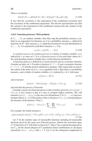38 CHAPTER 1
There is an identity
Cov[F, G] = µ[Cov[F, G | G]] + Cov[µ[F | G], µ[G | G]]. (1.129)
It says that the covariance is the expectation of the conditional covariance plus
the covariance of the conditional expectation. The obvious specialization says that
the variance is the expectation of the conditional variance plus the variance of the
conditional expectation.
1.16.3 Gaussian processes: Wick products
If F1, . . . , Fk are random variables, then they map the probability measure µ de-
fined as an expectation for functions on S to a probability measure µ∗ defined for
functions on Rk
. This measure µ∗ is called the distribution (or joint distribution) of
F1, . . . , Fk. It is defined for each Borel function φ ≥ 0 by
µ∗(φ) = µ[φ(F1, . . . , Fk)]. (1.130)
A stochastic process (or random process) is a family of random variables φ(x)
indexed by x in some set I. It is a Gaussian process if for each finite subset of I
the corresponding random variables have a joint Gaussian distribution.
A Gaussian process is defined by its mean function and its covariance function.
Consider an index set I. Consider a function M : I → R and a symmetric function
C : I × I → R with the positive definiteness property. (This means that on each fi-
nite subset of the index set it is ≥ 0 as a quadratic form.) Then there is a probability
measure µ and a family of random variables φ(x) indexed by x in I with mean
µ[φ(x)] = M(x) (1.131)
and covariance
µ[(φ(x) − M(x))(φ(y) − M(y))] = C(x, y) (1.132)
and such that the process is Gaussian.
Consider a mean-zero Gaussian process with covariance given by µ[φ(x)φ(y)] =
C(x, y). A nice feature is that it is easy to compute higher moments. The mth
moment µ[φ(x1) · · · φ(xm)] is the sum over all partitions P of {1, . . . , m} into two-
element subsets {i, j} of the product of the covariances C(xi, xj) corresponding to
the elements of the partition. That is,
µ[φ(x1) · · · φ(xm)] =
X
P
Y
{i,j}∈P
C(xi, xj). (1.133)
For example, the fourth moment is
µ[φ(x)φ(y)φ(z)φ(w)] = C(x, y)C(z, w) + C(x, z)C(y, w) + C(x, w)C(y, z).
(1.134)
Let F be the smallest space of measurable functions including all measurable
functions given by the mean zero Gaussian process. Denote the associated space
L2
of functions in F with finite variance by Γ. Then Γ has a natural decomposition.
Let Γ≤k be the closed subspace of Γ spanned by linear combinations of jth degree
monomials φ(x1) · · · φ(xj) with j ≤ k. Let Γk be the orthogonal complement of
 