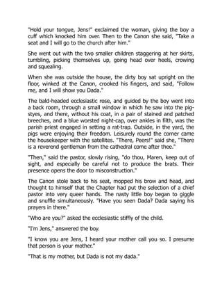 Hold your tongue, Jens! exclaimed the woman, giving the boy a
cuff which knocked him over. Then to the Canon she said, Take a
seat and I will go to the church after him.
She went out with the two smaller children staggering at her skirts,
tumbling, picking themselves up, going head over heels, crowing
and squealing.
When she was outside the house, the dirty boy sat upright on the
floor, winked at the Canon, crooked his fingers, and said, Follow
me, and I will show you Dada.
The bald-headed ecclesiastic rose, and guided by the boy went into
a back room, through a small window in which he saw into the pig-
styes, and there, without his coat, in a pair of stained and patched
breeches, and a blue worsted night-cap, over ankles in filth, was the
parish priest engaged in setting a rat-trap. Outside, in the yard, the
pigs were enjoying their freedom. Leisurely round the corner came
the housekeeper with the satellites. There, Peers! said she, There
is a reverend gentleman from the cathedral come after thee.
Then, said the pastor, slowly rising, do thou, Maren, keep out of
sight, and especially be careful not to produce the brats. Their
presence opens the door to misconstruction.
The Canon stole back to his seat, mopped his brow and head, and
thought to himself that the Chapter had put the selection of a chief
pastor into very queer hands. The nasty little boy began to giggle
and snuffle simultaneously. Have you seen Dada? Dada saying his
prayers in there.
Who are you? asked the ecclesiastic stiffly of the child.
I'm Jens, answered the boy.
I know you are Jens, I heard your mother call you so. I presume
that person is your mother.
That is my mother, but Dada is not my dada.
 