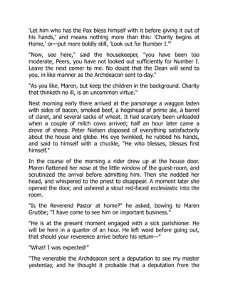 'Let him who has the Pax bless himself with it before giving it out of
his hands,' and means nothing more than this: 'Charity begins at
Home,' or—put more boldly still, 'Look out for Number I.'
Now, see here, said the housekeeper, you have been too
moderate, Peers, you have not looked out sufficiently for Number I.
Leave the next comer to me. No doubt that the Dean will send to
you, in like manner as the Archdeacon sent to-day.
As you like, Maren, but keep the children in the background. Charity
that thinketh no ill, is an uncommon virtue.
Next morning early there arrived at the parsonage a waggon laden
with sides of bacon, smoked beef, a hogshead of prime ale, a barrel
of claret, and several sacks of wheat. It had scarcely been unloaded
when a couple of milch cows arrived; half an hour later came a
drove of sheep. Peter Nielsen disposed of everything satisfactorily
about the house and glebe. His eye twinkled, he rubbed his hands,
and said to himself with a chuckle, He who blesses, blesses first
himself.
In the course of the morning a rider drew up at the house door.
Maren flattened her nose at the little window of the guest-room, and
scrutinized the arrival before admitting him. Then she nodded her
head, and whispered to the priest to disappear. A moment later she
opened the door, and ushered a stout red-faced ecclesiastic into the
room.
Is the Reverend Pastor at home? he asked, bowing to Maren
Grubbe; I have come to see him on important business.
He is at the present moment engaged with a sick parishioner. He
will be here in a quarter of an hour. He left word before going out,
that should your reverence arrive before his return—
What! I was expected!
The venerable the Archdeacon sent a deputation to see my master
yesterday, and he thought it probable that a deputation from the
 