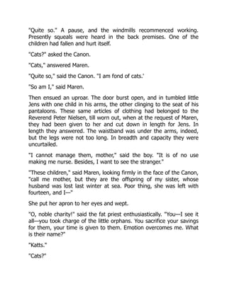 Quite so. A pause, and the windmills recommenced working.
Presently squeals were heard in the back premises. One of the
children had fallen and hurt itself.
Cats? asked the Canon.
Cats, answered Maren.
Quite so, said the Canon. I am fond of cats.'
So am I, said Maren.
Then ensued an uproar. The door burst open, and in tumbled little
Jens with one child in his arms, the other clinging to the seat of his
pantaloons. These same articles of clothing had belonged to the
Reverend Peter Nielsen, till worn out, when at the request of Maren,
they had been given to her and cut down in length for Jens. In
length they answered. The waistband was under the arms, indeed,
but the legs were not too long. In breadth and capacity they were
uncurtailed.
I cannot manage them, mother, said the boy. It is of no use
making me nurse. Besides, I want to see the stranger.
These children, said Maren, looking firmly in the face of the Canon,
call me mother, but they are the offspring of my sister, whose
husband was lost last winter at sea. Poor thing, she was left with
fourteen, and I—
She put her apron to her eyes and wept.
O, noble charity! said the fat priest enthusiastically. You—I see it
all—you took charge of the little orphans. You sacrifice your savings
for them, your time is given to them. Emotion overcomes me. What
is their name?
Katts.
Cats?
 