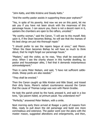 John Katts, and little Kristine and Sissely Katts.
And the worthy pastor assists in supporting these poor orphans?
Yes, in spite of his poverty. And now we are on this point, let me
ask you if you have not been struck with the meanness of this
parsonage house. I can assure you, there is not a decent room in it,
upstairs the chambers are open to the rafters, unceiled.
My worthy woman, said the Canon, I will see to this myself. Rely
upon it, if the Dean becomes Bishop, he will see that the manses of
his best clergy are put into thorough repair.
I should prefer to see the repairs begun at once, said Maren.
When the Dean becomes Bishop he will have so much to think
about, that he might forget our parsonage house.
Madam, said the visitor, as he rose, they shall be executed at
once. When I see the charity shown in this humble dwelling, by
pastor and housekeeper alike, I feel that it demands instantaneous
acknowledgment.
Then in came Peter Nielsen, and said, I have not sufficient cattle-
sheds. Sheep yards are also needed.
They shall be erected.
Then the Canon caught up little Kirsten and little Sissel, and kissed
their dirty faces. Maren's radiant countenance assured the Canon
that the cause of Thomas Lange was won with Maren Grubbe.
He took the parish priest by the hand, pressed it, and said in a low
tone, Qui pacem habet, se primum pacat. You understand me?
Perfectly, answered Peter Nielsen, with a smile.
Next morning early there arrived at Roager a party of masons from
Ribe, ready to pull down the old parsonage and build one more
commodious and extensive. The pastor went over the plans with the
master mason, suggested alterations and enlargements, and then,
 