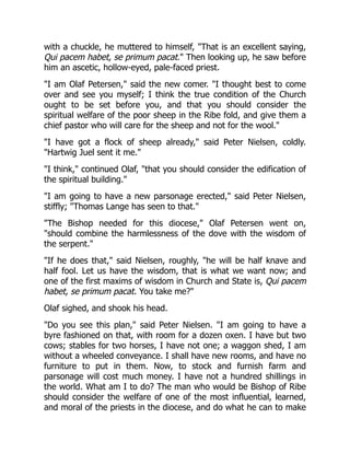 with a chuckle, he muttered to himself, That is an excellent saying,
Qui pacem habet, se primum pacat. Then looking up, he saw before
him an ascetic, hollow-eyed, pale-faced priest.
I am Olaf Petersen, said the new comer. I thought best to come
over and see you myself; I think the true condition of the Church
ought to be set before you, and that you should consider the
spiritual welfare of the poor sheep in the Ribe fold, and give them a
chief pastor who will care for the sheep and not for the wool.
I have got a flock of sheep already, said Peter Nielsen, coldly.
Hartwig Juel sent it me.
I think, continued Olaf, that you should consider the edification of
the spiritual building.
I am going to have a new parsonage erected, said Peter Nielsen,
stiffly; Thomas Lange has seen to that.
The Bishop needed for this diocese, Olaf Petersen went on,
should combine the harmlessness of the dove with the wisdom of
the serpent.
If he does that, said Nielsen, roughly, he will be half knave and
half fool. Let us have the wisdom, that is what we want now; and
one of the first maxims of wisdom in Church and State is, Qui pacem
habet, se primum pacat. You take me?
Olaf sighed, and shook his head.
Do you see this plan, said Peter Nielsen. I am going to have a
byre fashioned on that, with room for a dozen oxen. I have but two
cows; stables for two horses, I have not one; a waggon shed, I am
without a wheeled conveyance. I shall have new rooms, and have no
furniture to put in them. Now, to stock and furnish farm and
parsonage will cost much money. I have not a hundred shillings in
the world. What am I to do? The man who would be Bishop of Ribe
should consider the welfare of one of the most influential, learned,
and moral of the priests in the diocese, and do what he can to make
 