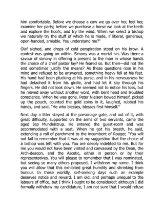 him comfortable. Before we choose a cow we go over her, feel her,
examine her parts; before we purchase a horse we look at the teeth
and explore the hoofs, and try the wind. When we select a bishop
we naturally try the stuff of which he is made, if liberal, generous,
open-handed, amiable. You understand me?
Olaf sighed, and drops of cold perspiration stood on his brow. A
contest was going on within. Simony was a mortal sin. Was there a
savour of simony in offering a present to the man in whose hands
the choice of a chief pastor lay? He feared so. But then—did not the
end sometimes justify the means? As these questions rose in his
mind and refused to be answered, something heavy fell at his feet.
His hand had been plucking at his purse, and in his nervousness he
had detached it from his girdle, and had let it slip through his
fingers. He did not look down. He seemed not to notice his loss, but
he moved away without another word, with bent head and troubled
conscience. When he was gone, Peter Nielsen bowed himself, picked
up the pouch, counted the gold coins in it, laughed, rubbed his
hands, and said, He who blesses, blesses first himself.
Next day a litter stayed at the parsonage gate, and out of it, with
great difficulty, supported on the arms of two servants, came the
aged Jep Mundelstrup. He entered the guest-room and was
accommodated with a seat. When he got his breath, he said,
extending a roll of parchment to the incumbent of Roager, You will
not fail to remember that it was at my suggestion that the choice of
a bishop was left with you. You are deeply indebted to me. But for
me you would not have been visited and canvassed by the Dean, the
Arch-deacon, and the Ascetic, either in person or by their
representatives. You will please to remember that I was nominated,
but seeing so many others proposed, I withdrew my name. I think
you will allow that this exhibited great humility and shrinking from
honour. In these worldly, self-seeking days such an example
deserves notice and reward. I am old, and perhaps unequal to the
labours of office, but I think I ought to be considered; although I did
formally withdraw my candidature, I am not sure that I would refuse
 