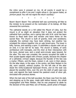 the mitre were it pressed on me. At all events it would be a
compliment to offer it me and I might refuse it. Qui pacem habet, se
primum pacat. You will not regret the return courtesy.
* * * * * *
Boom! Boom! Boom! The cathedral bell was summoning all Ribe to
the minster to be present at the nomination of its bishop. All Ribe
answered the summons.
The cathedral stands on a hill called the Mount of Lilies, but the
mount is of so slight an elevation that it does not protect the
cathedral from overflow, and a spring tide with N.W. wind has been
known to flood both town and minster and leave fishes on the
sacred floor. The church is built of granite, brick and sandstone;
originally the contrast may have been striking, but weather has
smudged the colours together into an ugly brown-grey. The tower is
lofty, narrow, and wanting a spire. It resembles a square ruler set up
on end; it is too tall for its base. The church is stately, of early
architecture with transepts, and the choir at their intersection with
the nave, domed over, and a small semi-circular apse beyond, for
the altar. The nave was crowded, the canons occupied the stalls in
their purple tippets edged with crimson; purple, because the chapter
of a cathedral; crimson edged, because the founder of the See was
a martyr. Fifteen, and the Dean, sixteen in all, were in their places.
On the altar steps, in the apse, in the centre, sat Peter Nielsen in his
old, worn cassock, without surplice. On the left side of the altar
stood the richly-sculptured Episcopal throne, and on the seat was
placed the jewelled mitre, over the arm the cloth of gold cope was
cast, and against the back leaned the pastoral crook of silver gilt,
encrusted with precious stones.
When the last note of the bell sounded, the Dean rose from his stall,
and stepping up to the apse, made oath before heaven, the whole
congregation and Peter Nielsen, that he was prepared to abide by
the decision of this said Peter, son of Nicolas, parish priest of Roager.
 