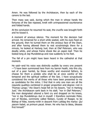 Amen. He was followed by the Archdeacon, then by each of the
canons to the last.
Then mass was said, during which the man in whose hands the
fortunes of the See reposed, knelt with unimpassioned countenance
and folded hands.
At the conclusion he resumed his seat, the crucifix was brought forth
and he kissed it.
A moment of anxious silence. The moment for the decision had
arrived. He remained for a short while seated, with his eyes fixed on
the ground, then he turned them on the anxious face of the Dean,
and after having allowed them to rest scrutinisingly there for a
minute, he looked at Hartwig Juel, then at Olaf Petersen, who was
deadly white, and whose frame shook like an aspen leaf. Then he
looked long at Jep Mundelstrup and rose suddenly to his feet.
The fall of a pin might have been heard in the cathedral at that
moment.
He said—and his voice was distinctly audible by every one present
—I have been summoned here from my barren heath, into this city,
out of a poor hamlet, by these worthy and reverend fathers, to
choose for them a prelate who shall be at once careful of the
temporal and the spiritual welfare of the See. I have scrupulously
considered the merits of all those who have been presented to me
as candidates for the mitre. I find that in only one man are all the
requisite qualities combined in proper proportion and degree—not in
Thomas Lange, the Dean's head fell on his bosom, nor in Hartwig
Juel, the Archdeacon sank back in his stall; nor in Olaf Petersen,
the man designated uttered a faint cry and dropped on his knees,
nor in Jep Mundelstrup—but in myself. I therefore nominate Peter,
son of Nicolas, commonly called Nielsen, Curate of Roager, to be
Bishop of Ribe, twenty-ninth in descent from Liafdag the martyr. Qui
pacem habet, se primum pacat. Amen. He who has to bless, blesses
first himself.
 