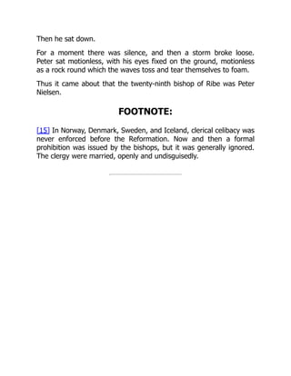 Then he sat down.
For a moment there was silence, and then a storm broke loose.
Peter sat motionless, with his eyes fixed on the ground, motionless
as a rock round which the waves toss and tear themselves to foam.
Thus it came about that the twenty-ninth bishop of Ribe was Peter
Nielsen.
FOOTNOTE:
[15] In Norway, Denmark, Sweden, and Iceland, clerical celibacy was
never enforced before the Reformation. Now and then a formal
prohibition was issued by the bishops, but it was generally ignored.
The clergy were married, openly and undisguisedly.
 