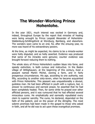 The Wonder-Working Prince
Hohenlohe.
In the year 1821, much interest was excited in Germany and,
indeed, throughout Europe by the report that miracles of healing
were being wrought by Prince Leopold Alexander of Hohenlohe-
Waldenburg-Schillingsfürst at Würzburg, Bamberg, and elsewhere.
The wonders soon came to an end, for, after the ensuing year, no
more was heard of his extraordinary powers.
At the time, as might be expected, his claims to be a miracle-worker
were hotly disputed, and as hotly asserted. Evidence was produced
that some of his miracles were genuine; counter evidence was
brought forward reducing them to nothing.
The whole story of Prince Hohenlohe's sudden blaze into fame, and
speedy extinction, is both curious and instructive. In the Baden
village of Wittighausen, at the beginning of this century, lived a
peasant named Martin Michel, owning a farm, and in fairly
prosperous circumstances. His age, according to one authority, was
fifty, according to another sixty-seven, when he became acquainted
with Prince Hohenlohe. This peasant was unquestionably a devout,
guileless man. He had been afflicted in youth with a rupture, but, in
answer to continuous and earnest prayer, he asserted that he had
been completely healed. Then, for some while he prayed over other
afflicted persons, and it was rumoured that he had effected several
miraculous cures. He emphatically and earnestly repudiated every
claim to superior sanctity. The cures, he declared, depended on the
faith of the patient, and on the power of the Almighty. The most
solemn promises had been made in the gospel to those who asked
in faith, and all he did was to act upon these evangelical promises.
 