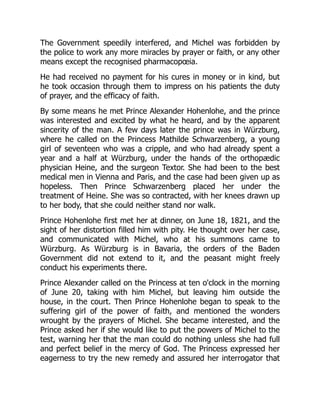 The Government speedily interfered, and Michel was forbidden by
the police to work any more miracles by prayer or faith, or any other
means except the recognised pharmacopœia.
He had received no payment for his cures in money or in kind, but
he took occasion through them to impress on his patients the duty
of prayer, and the efficacy of faith.
By some means he met Prince Alexander Hohenlohe, and the prince
was interested and excited by what he heard, and by the apparent
sincerity of the man. A few days later the prince was in Würzburg,
where he called on the Princess Mathilde Schwarzenberg, a young
girl of seventeen who was a cripple, and who had already spent a
year and a half at Würzburg, under the hands of the orthopædic
physician Heine, and the surgeon Textor. She had been to the best
medical men in Vienna and Paris, and the case had been given up as
hopeless. Then Prince Schwarzenberg placed her under the
treatment of Heine. She was so contracted, with her knees drawn up
to her body, that she could neither stand nor walk.
Prince Hohenlohe first met her at dinner, on June 18, 1821, and the
sight of her distortion filled him with pity. He thought over her case,
and communicated with Michel, who at his summons came to
Würzburg. As Würzburg is in Bavaria, the orders of the Baden
Government did not extend to it, and the peasant might freely
conduct his experiments there.
Prince Alexander called on the Princess at ten o'clock in the morning
of June 20, taking with him Michel, but leaving him outside the
house, in the court. Then Prince Hohenlohe began to speak to the
suffering girl of the power of faith, and mentioned the wonders
wrought by the prayers of Michel. She became interested, and the
Prince asked her if she would like to put the powers of Michel to the
test, warning her that the man could do nothing unless she had full
and perfect belief in the mercy of God. The Princess expressed her
eagerness to try the new remedy and assured her interrogator that
 