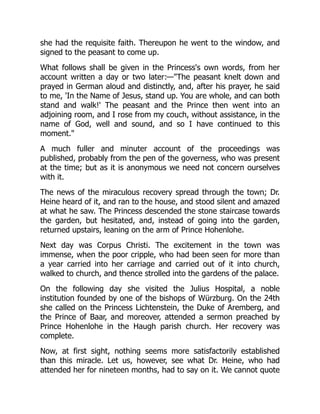 she had the requisite faith. Thereupon he went to the window, and
signed to the peasant to come up.
What follows shall be given in the Princess's own words, from her
account written a day or two later:—The peasant knelt down and
prayed in German aloud and distinctly, and, after his prayer, he said
to me, 'In the Name of Jesus, stand up. You are whole, and can both
stand and walk!' The peasant and the Prince then went into an
adjoining room, and I rose from my couch, without assistance, in the
name of God, well and sound, and so I have continued to this
moment.
A much fuller and minuter account of the proceedings was
published, probably from the pen of the governess, who was present
at the time; but as it is anonymous we need not concern ourselves
with it.
The news of the miraculous recovery spread through the town; Dr.
Heine heard of it, and ran to the house, and stood silent and amazed
at what he saw. The Princess descended the stone staircase towards
the garden, but hesitated, and, instead of going into the garden,
returned upstairs, leaning on the arm of Prince Hohenlohe.
Next day was Corpus Christi. The excitement in the town was
immense, when the poor cripple, who had been seen for more than
a year carried into her carriage and carried out of it into church,
walked to church, and thence strolled into the gardens of the palace.
On the following day she visited the Julius Hospital, a noble
institution founded by one of the bishops of Würzburg. On the 24th
she called on the Princess Lichtenstein, the Duke of Aremberg, and
the Prince of Baar, and moreover, attended a sermon preached by
Prince Hohenlohe in the Haugh parish church. Her recovery was
complete.
Now, at first sight, nothing seems more satisfactorily established
than this miracle. Let us, however, see what Dr. Heine, who had
attended her for nineteen months, had to say on it. We cannot quote
 