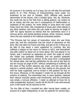 his account in its entirety, as it is long, but we will take the principal
points in it:—The Princess of Schwarzenberg came under my
treatment at the end of October, 1819, afflicted with several
abnormities of the thorax, with a twisted spine, ribs, c. Moreover,
she could not rise to her feet from a sitting posture, nor endure to
be so raised; but this was not in consequence of malformation or
weakness of the system, for when sitting or lying down she could
freely move her limbs. She complained of acute pain when placed in
any other position, and when she was made to assume an angle of
100° her agony became so intense that her extremities were in a
nervous quiver, and partial paralysis ensued, which, however, ceased
when she was restored to her habitual contracted position.
The Princess lost her power of locomotion when she was three
years old, and the contraction was the result of abscesses on the
loins. She was taken to France and Italy, and got so far in Paris as to
be able to hop about a room supported on crutches. But she
suffered a relapse on her return to Vienna in 1813, and thenceforth
was able neither to stand nor to move about. She was placed in my
hands, and I contrived an apparatus by which the angle at which
she rested was gradually extended, and her position gradually
changed from horizontal to vertical. At the same time I manipulated
her almost daily, and had the satisfaction by the end of last April to
see her occupy an angle of 50°, without complaining of suffering. By
the close of May further advance was made, and she was able to
assume a vertical position, with her feet resting on the ground, but
with her body supported, and to remain in this position for four or
five hours. Moreover, in this situation I made her go through all the
motions of walking. The extremities had, in every position, retained
their natural muscular powers and movements, and the contraction
was simply a nervous affection. I made no attempt to force her to
walk unsupported, because I would not do this till I was well assured
such a trial would not be injurious to her.
On the 30th of May I revisited her, after having been unable, on
account of a slight indisposition, to see my patients for several days.
 