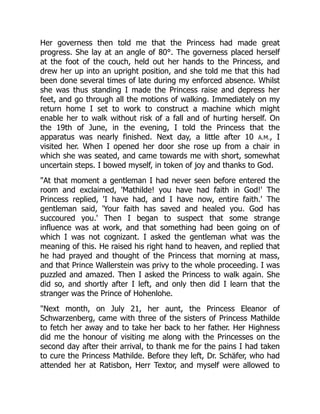 Her governess then told me that the Princess had made great
progress. She lay at an angle of 80°. The governess placed herself
at the foot of the couch, held out her hands to the Princess, and
drew her up into an upright position, and she told me that this had
been done several times of late during my enforced absence. Whilst
she was thus standing I made the Princess raise and depress her
feet, and go through all the motions of walking. Immediately on my
return home I set to work to construct a machine which might
enable her to walk without risk of a fall and of hurting herself. On
the 19th of June, in the evening, I told the Princess that the
apparatus was nearly finished. Next day, a little after 10 A.M., I
visited her. When I opened her door she rose up from a chair in
which she was seated, and came towards me with short, somewhat
uncertain steps. I bowed myself, in token of joy and thanks to God.
At that moment a gentleman I had never seen before entered the
room and exclaimed, 'Mathilde! you have had faith in God!' The
Princess replied, 'I have had, and I have now, entire faith.' The
gentleman said, 'Your faith has saved and healed you. God has
succoured you.' Then I began to suspect that some strange
influence was at work, and that something had been going on of
which I was not cognizant. I asked the gentleman what was the
meaning of this. He raised his right hand to heaven, and replied that
he had prayed and thought of the Princess that morning at mass,
and that Prince Wallerstein was privy to the whole proceeding. I was
puzzled and amazed. Then I asked the Princess to walk again. She
did so, and shortly after I left, and only then did I learn that the
stranger was the Prince of Hohenlohe.
Next month, on July 21, her aunt, the Princess Eleanor of
Schwarzenberg, came with three of the sisters of Princess Mathilde
to fetch her away and to take her back to her father. Her Highness
did me the honour of visiting me along with the Princesses on the
second day after their arrival, to thank me for the pains I had taken
to cure the Princess Mathilde. Before they left, Dr. Schäfer, who had
attended her at Ratisbon, Herr Textor, and myself were allowed to
 