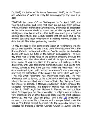 Dr. Wolff, the father of Sir Henry Drummond Wolff, in his Travels
and Adventures, which is really his autobiography, says (vol i. p.
31):—
Wolff left the house of Count Stolberg on the 3rd April, 1815, and
went to Ellwangen, and there met again an old pupil from Vienna,
Prince Alexander Hohenlohe-Schillingsfürst, afterwards so celebrated
for his miracles—to which so many men of the highest rank and
intelligence have borne witness that Wolff dares not give a decided
opinion about them. But Niebuhr relates that the Pope said to him
himself, speaking about Hohenlohe in a sneering manner, 'Questo far
dei miracoli!' This fellow performing miracles!
It may be best to offer some slight sketch of Hohenlohe's life. His
person was beautiful. He was placed under the direction of Vock, the
Roman Catholic parish priest at Berne. One Sunday he was invited to
dinner with Vock, his tutor, at the Spanish ambassador's. The next
day there was a great noise in the Spanish embassy, because the
mass-robe, with the silver chalice and all its appurtenances, had
been stolen. It was advertised in the paper, but nothing could be
discovered, until Vock took Prince Hohenlohe aside, and said to him,
'Prince, confess to me; have you not stolen the mass-robe?' He at
once confessed it, and said that he made use of it every morning in
practising the celebration of the mass in his room; which was true.
(This was when Hohenlohe was twenty-one years old.) He was
afterwards sent to Tyrnau, to the ecclesiastical seminary in Hungary,
whence he was expelled, on account of levity. But, being a Prince,
the Chapter of Olmütz, in Moravia, elected him titulary canon of the
cathedral; nevertheless, the Emperor Francis was too honest to
confirm it. Wolff taught him Hebrew in Vienna. He had but little
talent for languages, but his conversation on religion was sometimes
very charming; and at other times he broke out into most indecent
discourses. He was ordained priest, and Sailer[16] preached a
sermon on the day of his ordination, which was published under the
title of 'The Priest without Reproach.' On the same day money was
collected for building a Roman Catholic Church at Zürich, and the
 