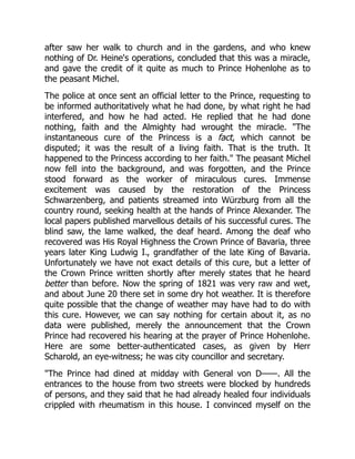 after saw her walk to church and in the gardens, and who knew
nothing of Dr. Heine's operations, concluded that this was a miracle,
and gave the credit of it quite as much to Prince Hohenlohe as to
the peasant Michel.
The police at once sent an official letter to the Prince, requesting to
be informed authoritatively what he had done, by what right he had
interfered, and how he had acted. He replied that he had done
nothing, faith and the Almighty had wrought the miracle. The
instantaneous cure of the Princess is a fact, which cannot be
disputed; it was the result of a living faith. That is the truth. It
happened to the Princess according to her faith. The peasant Michel
now fell into the background, and was forgotten, and the Prince
stood forward as the worker of miraculous cures. Immense
excitement was caused by the restoration of the Princess
Schwarzenberg, and patients streamed into Würzburg from all the
country round, seeking health at the hands of Prince Alexander. The
local papers published marvellous details of his successful cures. The
blind saw, the lame walked, the deaf heard. Among the deaf who
recovered was His Royal Highness the Crown Prince of Bavaria, three
years later King Ludwig I., grandfather of the late King of Bavaria.
Unfortunately we have not exact details of this cure, but a letter of
the Crown Prince written shortly after merely states that he heard
better than before. Now the spring of 1821 was very raw and wet,
and about June 20 there set in some dry hot weather. It is therefore
quite possible that the change of weather may have had to do with
this cure. However, we can say nothing for certain about it, as no
data were published, merely the announcement that the Crown
Prince had recovered his hearing at the prayer of Prince Hohenlohe.
Here are some better-authenticated cases, as given by Herr
Scharold, an eye-witness; he was city councillor and secretary.
The Prince had dined at midday with General von D——. All the
entrances to the house from two streets were blocked by hundreds
of persons, and they said that he had already healed four individuals
crippled with rheumatism in this house. I convinced myself on the
 