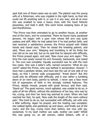 spot that one of these cases was as said. The patient was the young
wife of a fisherman, who was crippled in the right hand, so that she
could not lift anything with it, or use it in any way; and all at once
she was enabled to raise a heavy chair, with the hand hitherto
powerless, and hold it aloft. She went home weeping tears of joy
and thankfulness.
The Prince was then entreated to go to another house, at another
end of the town, and he consented. There he found many paralysed
persons. He began with a poor man whose left arm was quite
useless and stiff. After he had asked him if he had perfect faith, and
had received a satisfactory answer, the Prince prayed with folded
hands and closed eyes. Then he raised the kneeling patient; and
said, 'Move your arm.' Weeping and trembling in all his limbs the
man did as he was bid; but as he said that he obeyed with difficulty,
the Prince prayed again, and said, 'Now move your arm again.' This
time the man easily moved his arm forwards, backwards, and raised
it. The cure was complete. Equally successful was he with the next
two cases. One was a tailor's wife, named Lanzamer. 'What do you
want?' asked the Prince, who was bathed in perspiration. Answer: 'I
have had a paralytic stroke, and have lost the use of one side of my
body, so that I cannot walk unsupported.' 'Kneel down!' But this
could only be effected with difficulty, and it was rather a tumbling
down of an inert body, painful to behold. I never saw a face more
full of expression of faith in the strongly marked features. The
Prince, deeply moved, prayed with great fervour, and then said,
'Stand up!' The good woman, much agitated, was unable to do so, in
spite of all her efforts, without the assistance of her boy, who was by
her, crying, and then her lame leg seemed to crack. When she had
reached her feet, he said, 'Now walk the length of the room without
pain.' She tried to do so, but succeeded with difficulty, yet with only
a little suffering. Again he prayed, and the healing was complete;
she walked lightly and painlessly up and down, and finally out of the
room; and the boy, crying more than before, but now with joy,
exclaimed, 'O my God! mother can walk, mother can walk!' Whilst
this was going on, an old woman, called Siebert, wife of a
 