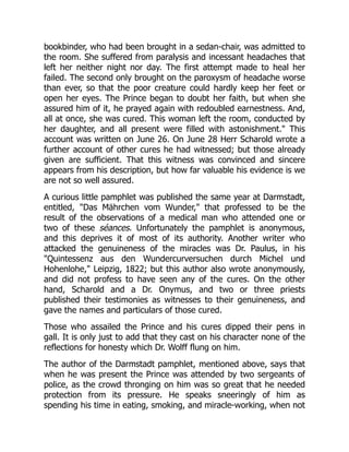 bookbinder, who had been brought in a sedan-chair, was admitted to
the room. She suffered from paralysis and incessant headaches that
left her neither night nor day. The first attempt made to heal her
failed. The second only brought on the paroxysm of headache worse
than ever, so that the poor creature could hardly keep her feet or
open her eyes. The Prince began to doubt her faith, but when she
assured him of it, he prayed again with redoubled earnestness. And,
all at once, she was cured. This woman left the room, conducted by
her daughter, and all present were filled with astonishment. This
account was written on June 26. On June 28 Herr Scharold wrote a
further account of other cures he had witnessed; but those already
given are sufficient. That this witness was convinced and sincere
appears from his description, but how far valuable his evidence is we
are not so well assured.
A curious little pamphlet was published the same year at Darmstadt,
entitled, Das Mährchen vom Wunder, that professed to be the
result of the observations of a medical man who attended one or
two of these séances. Unfortunately the pamphlet is anonymous,
and this deprives it of most of its authority. Another writer who
attacked the genuineness of the miracles was Dr. Paulus, in his
Quintessenz aus den Wundercurversuchen durch Michel und
Hohenlohe, Leipzig, 1822; but this author also wrote anonymously,
and did not profess to have seen any of the cures. On the other
hand, Scharold and a Dr. Onymus, and two or three priests
published their testimonies as witnesses to their genuineness, and
gave the names and particulars of those cured.
Those who assailed the Prince and his cures dipped their pens in
gall. It is only just to add that they cast on his character none of the
reflections for honesty which Dr. Wolff flung on him.
The author of the Darmstadt pamphlet, mentioned above, says that
when he was present the Prince was attended by two sergeants of
police, as the crowd thronging on him was so great that he needed
protection from its pressure. He speaks sneeringly of him as
spending his time in eating, smoking, and miracle-working, when not
 