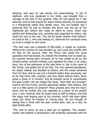 sleeping, and says he was plump and good-looking, A girl of
eighteen, who was paralysed in her limbs, was brought from a
carriage to the feet of the prophet. After he had asked her if she
believed, and he had prayed for about twelve seconds, he exclaimed
in a threatening rather than gentle voice, 'You are healed!' But I
observed that he had to thunder this thrice into the ear of the
frightened girl, before she made an effort to move, which was
painful and distressing; and, groaning and supported by others, she
made her way to the rear. 'You will be better shortly—only believe!'
he cried to her. I, who was looking on, observed her conveyed away
as much a cripple as she came.
The next case was a peasant of fifty-eight, a cripple on crutches.
Without his crutches he was doubled up, and could only shuffle with
his feet on the ground. After the Prince had asked the usual
questions and had prayed, he ordered the kneeling man to stand up,
his crutches having been removed. As he was unable to do so, the
miracle-worker seemed irritated, and repeated his order in an angry
tone. One of the policemen at the side threw in 'Up! in the name of
the Trinity,' and pulled him to his feet. The man seemed bewildered.
He stood, indeed, but doubled as before, and the sweat streamed
from his face, and he was not a ha'porth better than previously; but
as he had come with crutches, and now stood without them, there
arose a shout of 'A miracle!' and all pressed round to congratulate
the poor wretch. His son helped him away. 'Have faith and courage!'
cried to him the Prince; and the policeman added, 'Only believe, and
rub in a little spirits of camphor!' Many pressed alms into the man's
hand, and he smiled; this was regarded as a token of his perfect
cure. I saw, however, that his knees were as stiff as before, and that
the rogue cast longing eyes at his crutches, which had been taken
away, but which he insisted on having back. No one thought of
asking how it fared with the poor wretch later, and, as a fact, he
died shortly after.
The next to come up was a deaf girl of eighteen. The wonder-
worker was bathed in perspiration, and evidently exhausted with his
 
