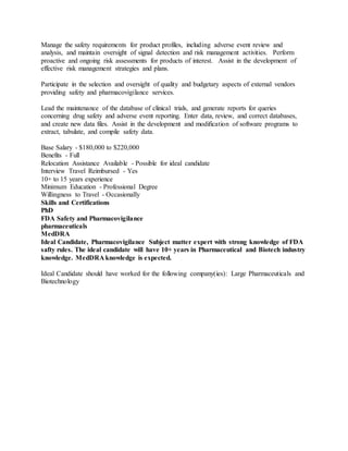 Manage the safety requirements for product profiles, including adverse event review and
analysis, and maintain oversight of signal detection and risk management activities. Perform
proactive and ongoing risk assessments for products of interest. Assist in the development of
effective risk management strategies and plans.
Participate in the selection and oversight of quality and budgetary aspects of external vendors
providing safety and pharmacovigilance services.
Lead the maintenance of the database of clinical trials, and generate reports for queries
concerning drug safety and adverse event reporting. Enter data, review, and correct databases,
and create new data files. Assist in the development and modification of software programs to
extract, tabulate, and compile safety data.
Base Salary - $180,000 to $220,000
Benefits - Full
Relocation Assistance Available - Possible for ideal candidate
Interview Travel Reimbursed - Yes
10+ to 15 years experience
Minimum Education - Professional Degree
Willingness to Travel - Occasionally
Skills and Certifications
PhD
FDA Safety and Pharmacovigilance
pharmaceuticals
MedDRA
Ideal Candidate, Pharmacovigilance Subject matter expert with strong knowledge of FDA
safty rules. The ideal candidate will have 10+ years in Pharmaceutical and Biotech industry
knowledge. MedDRA knowledge is expected.
Ideal Candidate should have worked for the following company(ies): Large Pharmaceuticals and
Biotechnology
 