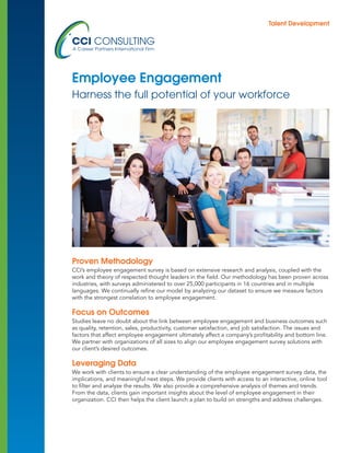 Proven Methodology
CCI’s employee engagement survey is based on extensive research and analysis, coupled with the
work and theory of respected thought leaders in the field. Our methodology has been proven across
industries, with surveys administered to over 25,000 participants in 16 countries and in multiple
languages. We continually refine our model by analyzing our dataset to ensure we measure factors
with the strongest correlation to employee engagement.
Focus on Outcomes
Studies leave no doubt about the link between employee engagement and business outcomes such
as quality, retention, sales, productivity, customer satisfaction, and job satisfaction. The issues and
factors that affect employee engagement ultimately affect a company’s profitability and bottom line.
We partner with organizations of all sizes to align our employee engagement survey solutions with
our client’s desired outcomes.
Leveraging Data
We work with clients to ensure a clear understanding of the employee engagement survey data, the
implications, and meaningful next steps. We provide clients with access to an interactive, online tool
to filter and analyze the results. We also provide a comprehensive analysis of themes and trends.
From the data, clients gain important insights about the level of employee engagement in their
organization. CCI then helps the client launch a plan to build on strengths and address challenges.
Employee Engagement
Harness the full potential of your workforce
Talent Development
 