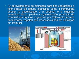  O aproveitamento da biomassa para fins energéticos éO aproveitamento da biomassa para fins energéticos é
feito através de alguns processos como a combustãofeito através de alguns processos como a combustão
directa (a gaseificação e a pirólise) e a digestãodirecta (a gaseificação e a pirólise) e a digestão
anaeróbia. Mas a pirólise e a gaseificação (produção deanaeróbia. Mas a pirólise e a gaseificação (produção de
combustíveis líquidos e gasosos por tratamento térmicocombustíveis líquidos e gasosos por tratamento térmico
da biomassa vegetal) são processos ainda em aplicaçãoda biomassa vegetal) são processos ainda em aplicação
em Portugal.em Portugal.
 