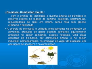 •• Biomassa- Combustão directaBiomassa- Combustão directa ::
com o avanço da tecnologia a queima directa de biomassa écom o avanço da tecnologia a queima directa de biomassa é
possível através de fogões de cozinha, caldeiras, salamandras,possível através de fogões de cozinha, caldeiras, salamandras,
recuperadores de calor em lareira, sendo feita com granderecuperadores de calor em lareira, sendo feita com grande
eficiência e fiabilidade.eficiência e fiabilidade.
•• A energia da biomassa é utilizada principalmente na confecção deA energia da biomassa é utilizada principalmente na confecção de
alimentos, produção de águas quentes sanitárias, aquecimentoalimentos, produção de águas quentes sanitárias, aquecimento
ambiente no sector doméstico, escolas hospitais. Uma outraambiente no sector doméstico, escolas hospitais. Uma outra
aplicação da biomassa, por combustão directa, é no sectoraplicação da biomassa, por combustão directa, é no sector
industrial, nomeadamente, na produção de vapor de processo, emindustrial, nomeadamente, na produção de vapor de processo, em
operações de secagem e na alimentação.operações de secagem e na alimentação.
 