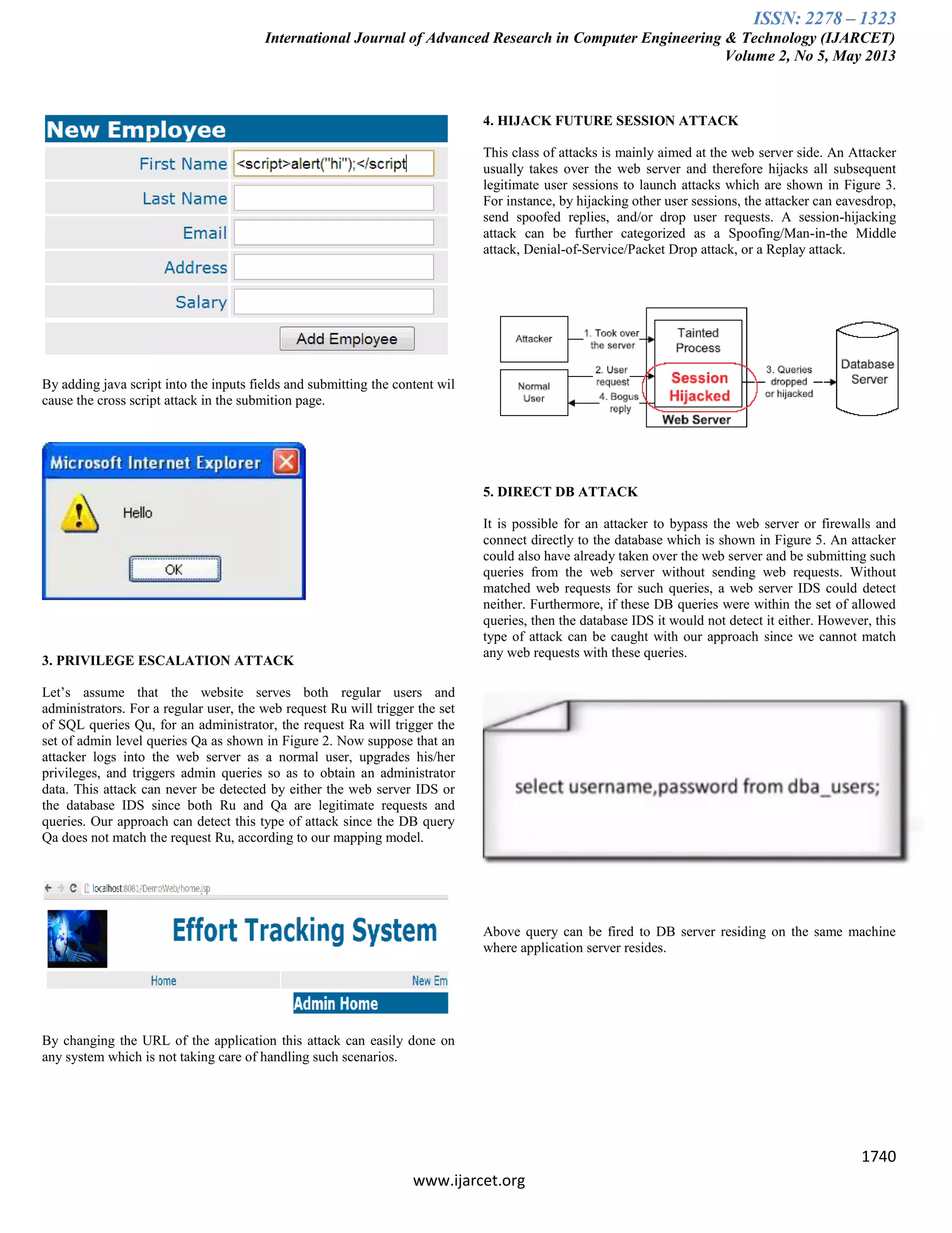 ISSN: 2278 – 1323
International Journal of Advanced Research in Computer Engineering & Technology (IJARCET)
Volume 2, No 5, May 2013
1740
www.ijarcet.org
By adding java script into the inputs fields and submitting the content wil
cause the cross script attack in the submition page.
3. PRIVILEGE ESCALATION ATTACK
Let‟s assume that the website serves both regular users and
administrators. For a regular user, the web request Ru will trigger the set
of SQL queries Qu, for an administrator, the request Ra will trigger the
set of admin level queries Qa as shown in Figure 2. Now suppose that an
attacker logs into the web server as a normal user, upgrades his/her
privileges, and triggers admin queries so as to obtain an administrator
data. This attack can never be detected by either the web server IDS or
the database IDS since both Ru and Qa are legitimate requests and
queries. Our approach can detect this type of attack since the DB query
Qa does not match the request Ru, according to our mapping model.
By changing the URL of the application this attack can easily done on
any system which is not taking care of handling such scenarios.
4. HIJACK FUTURE SESSION ATTACK
This class of attacks is mainly aimed at the web server side. An Attacker
usually takes over the web server and therefore hijacks all subsequent
legitimate user sessions to launch attacks which are shown in Figure 3.
For instance, by hijacking other user sessions, the attacker can eavesdrop,
send spoofed replies, and/or drop user requests. A session-hijacking
attack can be further categorized as a Spoofing/Man-in-the Middle
attack, Denial-of-Service/Packet Drop attack, or a Replay attack.
5. DIRECT DB ATTACK
It is possible for an attacker to bypass the web server or firewalls and
connect directly to the database which is shown in Figure 5. An attacker
could also have already taken over the web server and be submitting such
queries from the web server without sending web requests. Without
matched web requests for such queries, a web server IDS could detect
neither. Furthermore, if these DB queries were within the set of allowed
queries, then the database IDS it would not detect it either. However, this
type of attack can be caught with our approach since we cannot match
any web requests with these queries.
Above query can be fired to DB server residing on the same machine
where application server resides.
 