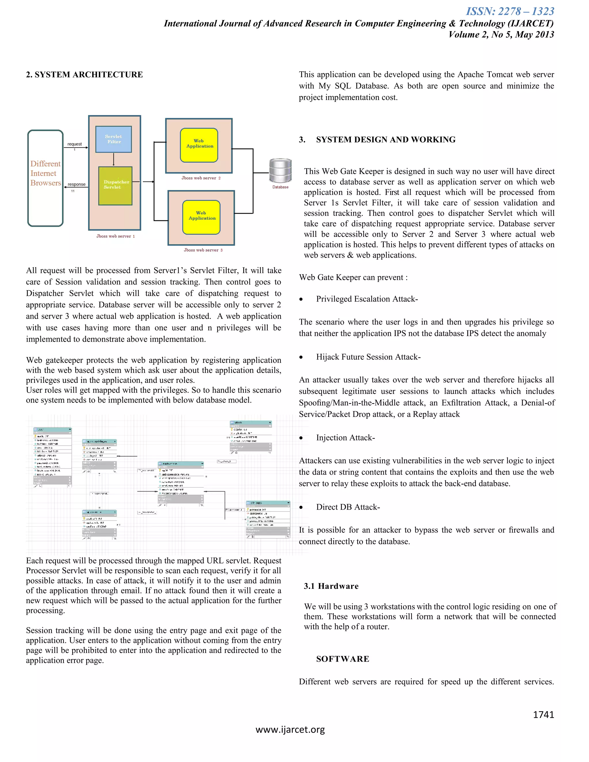 ISSN: 2278 – 1323
International Journal of Advanced Research in Computer Engineering & Technology (IJARCET)
Volume 2, No 5, May 2013
1741
www.ijarcet.org
2. SYSTEM ARCHITECTURE
All request will be processed from Server1‟s Servlet Filter, It will take
care of Session validation and session tracking. Then control goes to
Dispatcher Servlet which will take care of dispatching request to
appropriate service. Database server will be accessible only to server 2
and server 3 where actual web application is hosted. A web application
with use cases having more than one user and n privileges will be
implemented to demonstrate above implementation.
Web gatekeeper protects the web application by registering application
with the web based system which ask user about the application details,
privileges used in the application, and user roles.
User roles will get mapped with the privileges. So to handle this scenario
one system needs to be implemented with below database model.
Each request will be processed through the mapped URL servlet. Request
Processor Servlet will be responsible to scan each request, verify it for all
possible attacks. In case of attack, it will notify it to the user and admin
of the application through email. If no attack found then it will create a
new request which will be passed to the actual application for the further
processing.
Session tracking will be done using the entry page and exit page of the
application. User enters to the application without coming from the entry
page will be prohibited to enter into the application and redirected to the
application error page.
This application can be developed using the Apache Tomcat web server
with My SQL Database. As both are open source and minimize the
project implementation cost.
3. SYSTEM DESIGN AND WORKING
This Web Gate Keeper is designed in such way no user will have direct
access to database server as well as application server on which web
application is hosted. First all request which will be processed from
Server 1s Servlet Filter, it will take care of session validation and
session tracking. Then control goes to dispatcher Servlet which will
take care of dispatching request appropriate service. Database server
will be accessible only to Server 2 and Server 3 where actual web
application is hosted. This helps to prevent different types of attacks on
web servers & web applications.
Web Gate Keeper can prevent :
 Privileged Escalation Attack-
The scenario where the user logs in and then upgrades his privilege so
that neither the application IPS not the database IPS detect the anomaly
 Hijack Future Session Attack-
An attacker usually takes over the web server and therefore hijacks all
subsequent legitimate user sessions to launch attacks which includes
Spooﬁng/Man-in-the-Middle attack, an Exﬁltration Attack, a Denial-of
Service/Packet Drop attack, or a Replay attack
 Injection Attack-
Attackers can use existing vulnerabilities in the web server logic to inject
the data or string content that contains the exploits and then use the web
server to relay these exploits to attack the back-end database.
 Direct DB Attack-
It is possible for an attacker to bypass the web server or ﬁrewalls and
connect directly to the database.
3.1 Hardware
We will be using 3 workstations with the control logic residing on one of
them. These workstations will form a network that will be connected
with the help of a router.
SOFTWARE
Different web servers are required for speed up the different services.
 