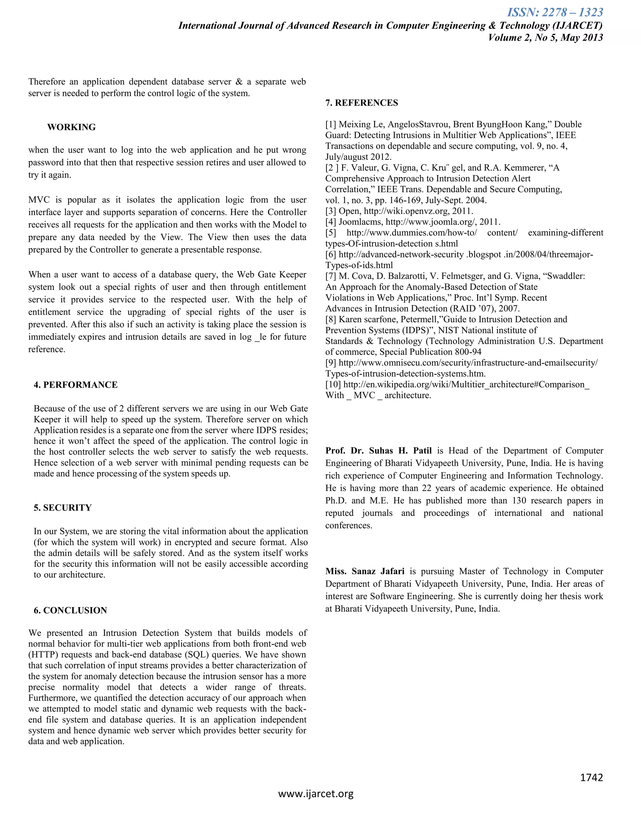 ISSN: 2278 – 1323
International Journal of Advanced Research in Computer Engineering & Technology (IJARCET)
Volume 2, No 5, May 2013
1742
www.ijarcet.org
Therefore an application dependent database server & a separate web
server is needed to perform the control logic of the system.
WORKING
when the user want to log into the web application and he put wrong
password into that then that respective session retires and user allowed to
try it again.
MVC is popular as it isolates the application logic from the user
interface layer and supports separation of concerns. Here the Controller
receives all requests for the application and then works with the Model to
prepare any data needed by the View. The View then uses the data
prepared by the Controller to generate a presentable response.
When a user want to access of a database query, the Web Gate Keeper
system look out a special rights of user and then through entitlement
service it provides service to the respected user. With the help of
entitlement service the upgrading of special rights of the user is
prevented. After this also if such an activity is taking place the session is
immediately expires and intrusion details are saved in log _le for future
reference.
4. PERFORMANCE
Because of the use of 2 different servers we are using in our Web Gate
Keeper it will help to speed up the system. Therefore server on which
Application resides is a separate one from the server where IDPS resides;
hence it won‟t affect the speed of the application. The control logic in
the host controller selects the web server to satisfy the web requests.
Hence selection of a web server with minimal pending requests can be
made and hence processing of the system speeds up.
5. SECURITY
In our System, we are storing the vital information about the application
(for which the system will work) in encrypted and secure format. Also
the admin details will be safely stored. And as the system itself works
for the security this information will not be easily accessible according
to our architecture.
6. CONCLUSION
We presented an Intrusion Detection System that builds models of
normal behavior for multi-tier web applications from both front-end web
(HTTP) requests and back-end database (SQL) queries. We have shown
that such correlation of input streams provides a better characterization of
the system for anomaly detection because the intrusion sensor has a more
precise normality model that detects a wider range of threats.
Furthermore, we quantified the detection accuracy of our approach when
we attempted to model static and dynamic web requests with the back-
end file system and database queries. It is an application independent
system and hence dynamic web server which provides better security for
data and web application.
7. REFERENCES
[1] Meixing Le, AngelosStavrou, Brent ByungHoon Kang,” Double
Guard: Detecting Intrusions in Multitier Web Applications”, IEEE
Transactions on dependable and secure computing, vol. 9, no. 4,
July/august 2012.
[2 ] F. Valeur, G. Vigna, C. Kru¨ gel, and R.A. Kemmerer, “A
Comprehensive Approach to Intrusion Detection Alert
Correlation,” IEEE Trans. Dependable and Secure Computing,
vol. 1, no. 3, pp. 146-169, July-Sept. 2004.
[3] Open, http://wiki.openvz.org, 2011.
[4] Joomlacms, http://www.joomla.org/, 2011.
[5] http://www.dummies.com/how-to/ content/ examining-different
types-Of-intrusion-detection s.html
[6] http://advanced-network-security .blogspot .in/2008/04/threemajor-
Types-of-ids.html
[7] M. Cova, D. Balzarotti, V. Felmetsger, and G. Vigna, “Swaddler:
An Approach for the Anomaly-Based Detection of State
Violations in Web Applications,” Proc. Int‟l Symp. Recent
Advances in Intrusion Detection (RAID ‟07), 2007.
[8] Karen scarfone, Petermell,”Guide to Intrusion Detection and
Prevention Systems (IDPS)”, NIST National institute of
Standards & Technology (Technology Administration U.S. Department
of commerce, Special Publication 800-94
[9] http://www.omnisecu.com/security/infrastructure-and-emailsecurity/
Types-of-intrusion-detection-systems.htm.
[10] http://en.wikipedia.org/wiki/Multitier_architecture#Comparison_
With _ MVC _ architecture.
Prof. Dr. Suhas H. Patil is Head of the Department of Computer
Engineering of Bharati Vidyapeeth University, Pune, India. He is having
rich experience of Computer Engineering and Information Technology.
He is having more than 22 years of academic experience. He obtained
Ph.D. and M.E. He has published more than 130 research papers in
reputed journals and proceedings of international and national
conferences.
Miss. Sanaz Jafari is pursuing Master of Technology in Computer
Department of Bharati Vidyapeeth University, Pune, India. Her areas of
interest are Software Engineering. She is currently doing her thesis work
at Bharati Vidyapeeth University, Pune, India.
 