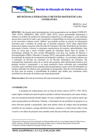 RELVA, Juara/MT/Brasil, v. 3, n. 2, p. 23-39, jul./dez. 2016. 23
REVISÃO DA LITERATURA E REVISÃO SISTEMÁTICA DA
LITERATURA
BRIZOLA, Jairo1
FANTIN, Nádia2
RESUMO - Na situação atual, denominada por vários pesquisadores de era digital (TAPSCOT,
1999; VEEN; VRKKING, 2006; LÉVY, 2008; 2015), somos apresentados diariamente a
milhares ou milhões de terabytes de informações disponíveis no ciberespaço e, como nenhuma
pessoa daria conta de ler tudo o que é produzido e compartilhado em termos de conhecimento,
se faz necessário conhecer certos “atalhos” que poderão auxiliar na seleção de informações
relevantes para a temática de estudo que se pretende pesquisar. Neste artigo objetivamos
desenvolver alguns conceitos sobre Revisão de Literatura e Revisão Sistemática da Literatura,
procurando levantar e discutir as principais características da temática, aplicabilidades, bem
como os vícios que a serem evitados quando da realização desses tipos de estudo. A
metodologia utilizada foi uma revisão bibliográfica com base nos estudos de Mazzoti e
Gewandsznajder (2000) e Morandi e Camargo (2015), procurando refletir sobre a importância
da realização de estudos de levantamento de produções científicas. As conclusões indicam que
a realização da Revisão da Literatura ou da Revisão Sistemática da Literatura, são
extremamente importantes antes de se iniciar uma pesquisa sobre determinada temática, pois
poderão auxiliar o pesquisador a ver quais produções foram realizadas pela comunidade
cientifica, quais caminhos foram seguidos pelos pesquisadores e quais vieses não abordados em
estudos realizados nos últimos anos, permitindo ao pesquisador, além de evitar dissabores, por
ter feito mais do mesmo, a possibilidade de produzir algo inédito que certamente muito
contribuirá na discussão da temática que esteja pesquisando.
Palavras-chave: Revisão da Literatura; Revisão Sistemática da Literatura.
1 INTRODUÇÃO
A produção do conhecimento, por ser feita de forma coletiva (LÉVY, 1993; 2015),
requer alguns cuidados por parte de quem se propõe a realizar uma pesquisa, pois quase sempre,
uma nova pesquisa pretende abordar algum viés que complemente ou que conteste aquilo que
outros pesquisadores já afirmaram. Portanto, a formulação de um problema de pesquisa só se
torna relevante quando o pesquisador, após uma análise crítica do estágio atual da produção
científica de sua temática, consiga identificar lacunas, consensos e controvérsias sobre o tema
e inserir o seu objeto de pesquisa num caminho ainda não percorrido por outros pesquisadores.
1
Mestrando do Programa de Pós-Graduação em Educação/Mestrado da Universidade Federal de Mato Grosso –
UFMT, professor da Rede Estadual de Educação de Mato Grosso e da Rede Municipal de Sorriso/MT.
2
Professora da Rede Estadual de Educação de Mato Grosso.
 