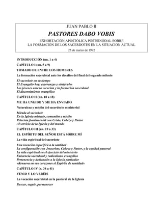 JUAN PABLO II
PASTORES DABO VOBIS
EXHORTACIÓN APOSTÓLICA POSTSINODAL SOBRE
LA FORMACIÓN DE LOS SACERDOTES EN LA SITUACIÓN ACTUAL
25 de marzo de 1992
INTRODUCCIÓN (nn. 1 a 4)
CAPÍTULO I (nn. 5 a 9)
TOMADO DE ENTRE LOS HOMBRES
La formación sacerdotal ante los desafíos del final del segundo milenio
El sacerdote en su tiempo
El Evangelio hoy: esperanzas y obstáculos
Los jóvenes ante la vocación y la formación sacerdotal
El discernimiento evangélico
CAPÍTULO II (nn. 10 a 18)
ME HA UNGIDO Y ME HA ENVIADO
Naturaleza y misión del sacerdocio ministerial
Mirada al sacerdote
En la Iglesia misterio, comunión y misión
Relación fundamental con Cristo, Cabeza y Pastor
Al servicio de la Iglesia y del mundo
CAPÍTULO III (nn. 19 a 33)
EL ESPÍRITU DEL SEÑOR ESTÁ SOBRE MÍ
La vida espiritual del sacerdote
Una vocación específica a la santidad
La configuración con Jesucristo, Cabeza y Pastor, y la caridad pastoral
La vida espiritual en el ejercicio del ministerio
Existencia sacerdotal y radicalismo evangélico
Pertenencia y dedicación a la Iglesia particular
«Renueva en sus corazones el Espíritu de santidad»
CAPÍTULO IV (n. 34 a 41)
VENID Y LO VERÉIS
La vocación sacerdotal en la pastoral de la Iglesia
Buscar, seguir, permanecer
 