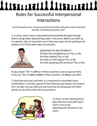 Rules for Successful Interpersonal
Interactions
*Just like playing chess, having successfulinteractions with peers takes hard work,
practice, and following certain rules*
1. In chess, every move is calculated and completely thought through
before being made: approaching a peer is the same. Before youwalk up
to a person, take 15 seconds to see if they have signs of not wantingto be
spoken to or if they seem open to company.
QUESTIONS TO ASK YOURSELF?
Do they have headphones on? Yes, or No
Are they reading? Yes, or No
Are they on their laptop? Yes, or No
Are they speaking with someone? Yes, or No
If you answer “No” to all four of these questions, you can go say hello.
If you say “Yes” to one or more of these question, do not go say hello.
2. Now that you have said hello, it is importantto remember that a
conversation is just like a game of chess because each player must have a
turn. So after you say hello and ask how they are doing, give the other
person to say hello and to ask youquestions.
In chess, no one would want to
play with youif you didn’t give
them a turn to go.
Speakingwith someone is the
same.
 