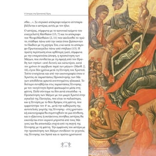 Ο Αστέρας στη Χριστιανική Τέχνη

σθαι…». Σε συριακό απόκρυφο κείμενο αντιπαραβάλλεται ο αστέρας αυτός με τον ήλιο.
Ο αστέρας, σύμφωνα με το κανονικό κείμενο του
ευαγγελιστή Ματθαίου (13, 7) και το απόκρυφο
του ΨευφοΜατθαίου (2, 11) που ακολουθεί το πρώτο, στάθηκε πάνω από την οικία όπου βρίσκονταν
το Παιδίον με τη μητέρα Του, ενώ κατά το απόκρυφο Πρωτοευαγγέλιο πάνω από σπήλαιο (13). Η
πρώτη περίπτωση είναι ορθότερη γιατί, σύμφωνα
με την επικρατούσα άποψη, η προσκύνηση των
Μάγων, που συνδέεται με τη σφαγή από τον Ηρώδη των νηπίων «από διετούς και κατωτέρου, κατά
τον χρόνον όν ηκρίβωσε παρά των μάγων» (Ματθ. 2,
16), έγινε δύο χρόνια μετά τη Γέννηση του Χριστού.
Τούτο ενισχύεται και από την εικονογραφία όπου ο
Χριστός σε παραστάσεις Προσκύνησης των Μάγων αποδίδεται αρκετά ανεπτυγμένος ηλικιακά. Το
δεύτερο συνηθίζεται στις παραστάσεις Γέννησης
με τον νεογέννητο Ιησού φασκιωμένο μέσα στη
φάτνη. Πολύ σύντομα τα δύο αυτά επεισόδια –η
Προσκύνηση των Μάγων με τον μικρό Χριστό στην
αγκαλιά της Παναγίας, που είναι το παλαιότερο,
και η Γέννηση με το θείο Βρέφος στη φάτνη, που
εμφανίστηκε τον 4ο αι., μετά την καθιέρωση της
αυτοτελούς γιορτής της Γέννησης– στη χριστιανική εικονογραφία θα συμπτυχθούν σε μια σύνθεση,
και ο εξάκτινος ή οκτάκτινος συνήθως αστέρας θα
εικονίζεται στον ουρανό μπροστά από τους Μάγους και θα απουσιάζει συχνά από τη σκηνή της
Γέννησης με τη φάτνη. Την εμφάνιση του αστέρα με
την προσκύνηση των Μάγων συνδέουν το γεγονός
της Γέννησης του Ιησού και οι πρώτοι χριστιανοί

99

 