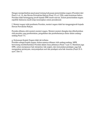 Dengan memperhatikan pasal-pasal tentang kekuasaan pemerintahan negara (Presiden) dari
Pasal 4 s.d. 16, dan Dewan Perwakilan Rakyat (Pasal 19 s.d. 22B), maka ketentuan bahwa
Presiden tidak bertanggung jawab kepada DPR masih relevan. Sistem pemerintahan negara
republik Indonesia masih tetap menerapkan sistem presidensial.
f. Menteri negara ialah pembantu Presiden, menteri negara tidak ber-tanggungjawab kepada
Dewan Perwakilan Rakyat.
Presiden dibantu oleh menteri-menteri negara. Menteri-menteri diangkat dan diberhentikan
oleh presiden yang pembentukan, pengubahan dan pembubarannya diatur dalam undangundang Pasal 17).
g. Kekuasaan Kepala Negara tidak tak terbatas.
Presiden sebagai kepala negara, kekua-saannya dibatasi oleh undang-undang. MPR
berwenang memberhentikan Presiden dalam masa jabatanya (Pasal 3 ayat 3). Demikian juga
DPR, selain mempunyai hak interpelasi, hak angket, dan menyatakan pendapat, juga hak
mengajukan pertanyaan, menyampaikan usul dan pendapat serta hak imunitas (Pasal 20 A
ayat 2 dan 3).

 