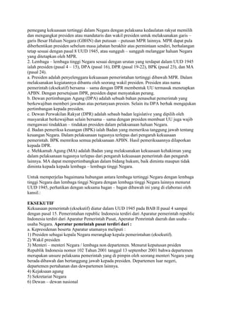 pemegang kekuasaan tertinggi dalam Negara dengan pelaksana kedaulatan rakyat memilih
dan mengangkat presiden atau mandataris dan wakil presiden untuk melaksanakan garis –
garis Besar Haluan Negara (GBHN) dan putusan – putusan MPR lainnya. MPR dapat pula
diberhentikan presiden sebelum masa jabatan berakhir atas permintaan sendiri, berhalangan
tetap sesuai dengan pasal 8 UUD 1945, atau sungguh – sungguh melanggar haluan Negara
yang ditetapkan oleh MPR.
2. Lembaga – lembaga tinggi Negara sesuai dengan urutan yang terdapat dalam UUD 1945
ialah presiden (pasal 4 – 15), DPA (pasal 16), DPR (pasal 19-22), BPK (pasal 23), dan MA
(pasal 24).
a. Presiden adalah penyelenggara kekuasaan pemerintahan tertinggi dibawah MPR. Dalam
melaksanakan kegiatannya dibantu oleh seorang wakil presiden. Presiden atas nama
pemerintah (eksekutif) bersama – sama dengan DPR membentuk UU termasuk menetapkan
APBN. Dengan persetujuan DPR, presiden dapat menyatakan perang.
b. Dewan pertimbangan Agung (DPA) adalah sebuah bahan penasehat pemerintah yang
berkewajiban memberi jawaban atas pertanyaan presien. Selain itu DPA berhak mengajukan
pertimbangan kepada presiden.
c. Dewan Perwakilan Rakyat (DPR) adalah sebauh badan legislative yang dipilih oleh
masyarakat berkewajiban selain bersama – sama dengan presiden membuat UU juga wajib
mengawasi tindakkan – tindakan presiden dalam pelaksanaan haluan Negara.
d. Badan pemeriksa keuangan (BPK) ialah Badan yang memeriksa tanggung jawab tentang
keuangan Negara. Dalam pelaksanaan tugasnya terlepas dari pengaruh kekuasaan
pemerintah. BPK memriksa semua pelaksanaan APBN. Hasil pemeriksaannya dilaporkan
kepada DPR.
e. Mehkamah Agung (MA) adalah Badan yang melaksanakan kekuasaan kehakiman yang
dalam pelaksanaan tugasnya terlepas dari pengaruh kekuasaan pemerintah dan pengaruh
lainnya. MA dapat mempertimbangkan dalam bidang hukum, baik diminta maupun tidak
diminta kepada kepada lembaga – lembaga tinggi Negara.
Untuk memperjelas bagaimana hubungan antara lembaga tertinggi Negara dengan lembaga
tinggi Negara dan lembaga tinggi Negara dengan lembaga tinggi Negara lainnya menurut
UUD 1945, perhatikan dengan seksama bagan – bagan dibawah ini yang di elaborasi oleh
kansil.:
EKSEKUTIF
Kekuasaan pemerintah (eksekutif) diatur dalam UUD 1945 pada BAB II pasal 4 sampai
dengan pasal 15. Pemerintahan republic Indonesia terdiri dari Aparatur pemerintah republic
Indonesia terdiri dari Aparatur Pemerintah Pusat, Aperatur Pemrintah daerah dan usaha –
usaha Negara. Aperatur pemrintah pusat terdiri dari :
a. Kepresidenan beserta Aparatur utamanya meliputi :
1) Presiden sebagai kepala Negara merangkap kepala pemerintahan (eksekutif).
2) Wakil presiden
3) Menteri – menteri Negara / lembaga non departemen. Menurut keputusan prsiden
Republik Indonesia nomor 102 Tahun 2001 tanggal 13 september 2001 bahwa departemen
merupakan unsure pelaksana pemerintah yang di pimpin oleh seorang menteri Negara yang
berada dibawah dan bertanggung jawab kepada presiden. Departemen luar negeri,
departemen pertahanan dan dewpartemen lainnya.
4) Kejaksaan agung
5) Sekretariat Negara
6) Dewan – dewan nasional

 