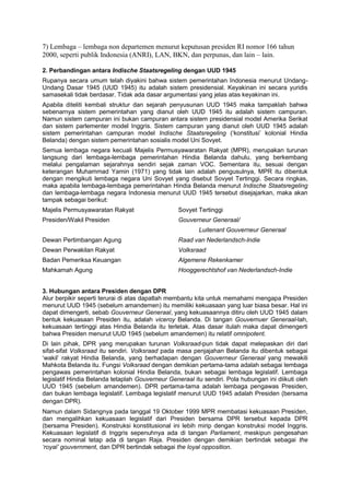 7) Lembaga – lembaga non departemen menurut keputusan presiden RI nomor 166 tahun
2000, seperti publik Indonesia (ANRI), LAN, BKN, dan perpunas, dan lain – lain.
2. Perbandingan antara Indische Staatsregeling dengan UUD 1945
Rupanya secara umum telah diyakini bahwa sistem pemerintahan Indonesia menurut UndangUndang Dasar 1945 (UUD 1945) itu adalah sistem presidensial. Keyakinan ini secara yuridis
samasekali tidak berdasar. Tidak ada dasar argumentasi yang jelas atas keyakinan ini.
Apabila diteliti kembali struktur dan sejarah penyusunan UUD 1945 maka tampaklah bahwa
sebenarnya sistem pemerintahan yang dianut oleh UUD 1945 itu adalah sistem campuran.
Namun sistem campuran ini bukan campuran antara sistem presidensial model Amerika Serikat
dan sistem parlementer model Inggris. Sistem campuran yang dianut oleh UUD 1945 adalah
sistem pemerintahan campuran model Indische Staatsregeling (‘konstitusi’ kolonial Hindia
Belanda) dengan sistem pemerintahan sosialis model Uni Sovyet.
Semua lembaga negara kecuali Majelis Permusyawaratan Rakyat (MPR), merupakan turunan
langsung dari lembaga-lembaga pemerintahan Hindia Belanda dahulu, yang berkembang
melalui pengalaman sejarahnya sendiri sejak zaman VOC. Sementara itu, sesuai dengan
keterangan Muhammad Yamin (1971) yang tidak lain adalah pengusulnya, MPR itu dibentuk
dengan mengikuti lembaga negara Uni Sovyet yang disebut Sovyet Tertinggi. Secara ringkas,
maka apabila lembaga-lembaga pemerintahan Hindia Belanda menurut Indische Staatsregeling
dan lembaga-lembaga negara Indonesia menurut UUD 1945 tersebut disejajarkan, maka akan
tampak sebagai berikut:
Majelis Permusyawaratan Rakyat

Sovyet Tertinggi

Presiden/Wakil Presiden

Gouverneur Generaal/
Luitenant Gouverneur Generaal

Dewan Pertimbangan Agung

Raad van Nederlandsch-Indie

Dewan Perwakilan Rakyat

Volksraad

Badan Pemeriksa Keuangan

Algemene Rekenkamer

Mahkamah Agung

Hooggerechtshof van Nederlandsch-Indie

3. Hubungan antara Presiden dengan DPR
Alur berpikir seperti terurai di atas dapatlah membantu kita untuk memahami mengapa Presiden
menurut UUD 1945 (sebelum amandemen) itu memiliki kekuasaan yang luar biasa besar. Hal ini
dapat dimengerti, sebab Gouverneur Generaal, yang kekuasaannya ditiru oleh UUD 1945 dalam
bentuk kekuasaan Presiden itu, adalah viceroy Belanda. Di tangan Gouvernuer Generaal-lah,
kekuasaan tertinggi atas Hindia Belanda itu terletak. Atas dasar itulah maka dapat dimengerti
bahwa Presiden menurut UUD 1945 (sebelum amandemen) itu relatif omnipotent.
Di lain pihak, DPR yang merupakan turunan Volksraad-pun tidak dapat melepaskan diri dari
sifat-sifat Volksraad itu sendiri. Volksraad pada masa penjajahan Belanda itu dibentuk sebagai
‘wakil’ rakyat Hindia Belanda, yang berhadapan dengan Gouverneur Generaal yang mewakili
Mahkota Belanda itu. Fungsi Volksraad dengan demikian pertama-tama adalah sebagai lembaga
pengawas pemerintahan kolonial Hindia Belanda, bukan sebagai lembaga legislatif. Lembaga
legislatif Hindia Belanda tetaplah Gouverneur Generaal itu sendiri. Pola hubungan ini diikuti oleh
UUD 1945 (sebelum amandemen). DPR pertama-tama adalah lembaga pengawas Presiden,
dan bukan lembaga legislatif. Lembaga legislatif menurut UUD 1945 adalah Presiden (bersama
dengan DPR).
Namun dalam Sidangnya pada tanggal 19 Oktober 1999 MPR membatasi kekuasaan Presiden,
dan mengalihkan kekuasaan legislatif dari Presiden bersama DPR tersebut kepada DPR
(bersama Presiden). Konstruksi konstitusional ini lebih mirip dengan konstruksi model Inggris.
Kekuasaan legislatif di Inggris sepenuhnya ada di tangan Parliament, meskipun pengesahan
secara nominal tetap ada di tangan Raja. Presiden dengan demikian bertindak sebagai the
‘royal’ gouvernment, dan DPR bertindak sebagai the loyal opposition.

 