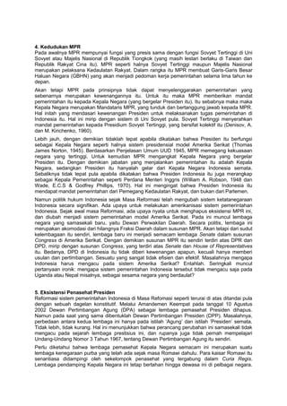 4. Kedudukan MPR
Pada awalnya MPR mempunyai fungsi yang presis sama dengan fungsi Sovyet Tertinggi di Uni
Sovyet atau Majelis Nasional di Republik Tiongkok (yang masih lestari berlaku di Taiwan dan
Republik Rakyat Cina itu). MPR seperti halnya Sovyet Tertinggi maupun Majelis Nasional
merupakan pelaksana Kedaulatan Rakyat. Dalam rangka itu MPR membuat Garis-Garis Besar
Haluan Negara (GBHN) yang akan menjadi pedoman kerja pemerintahan selama lima tahun ke
depan.
Akan tetapi MPR pada prinsipnya tidak dapat menyelenggarakan pemerintahan yang
sebenarnya merupakan kewenangannya itu. Untuk itu maka MPR memberikan mandat
pemerintahan itu kepada Kepala Negara (yang bergelar Presiden itu). Itu sebabnya maka maka
Kepala Negara merupakan Mandataris MPR, yang tunduk dan bertanggung jawab kepada MPR.
Hal inilah yang mendasari kewenangan Presiden untuk melaksanakan tugas pemerintahan di
Indonesia itu. Hal ini mirip dengan sistem di Uni Sovyet pula. Sovyet Tertinggi menyerahkan
mandat pemerintahan kepada Presidium Sovyet Tertinggi, yang bersifat kolektif itu (Denisov, A.
dan M. Kirichenko, 1960).
Lebih jauh, dengan demikian tidaklah tepat apabila dikatakan bahwa Presiden itu berfungsi
sebagai Kepala Negara seperti halnya sistem presidensial model Amerika Serikat (Thomas
James Norton, 1945). Berdasarkan Penjelasan Umum UUD 1945, MPR memegang kekuasaan
negara yang tertinggi. Untuk kemudian MPR mengangkat Kepala Negara yang bergelar
Presiden itu. Dengan demikian jabatan yang menjalankan pemerintahan itu adalah Kepala
Negara, sedangkan Presiden itu hanyalah gelar dari Kepala Negara Indonesia semata.
Sebaliknya tidak tepat pula apabila dikatakan bahwa Presiden Indonesia itu juga merangkap
sebagai Kepala Pemerintahan seperti Perdana Menteri Inggris (William A. Robson, 1948 dan
Wade, E.C.S & Godfrey Phillips, 1970). Hal ini mengingat bahwa Presiden Indonesia itu
mendapat mandat pemerintahan dari Pemegang Kedaulatan Rakyat, dan bukan dari Parlemen.
Namun politik hukum Indonesia sejak Masa Reformasi telah mengubah sistem ketatanegaraan
Indonesia secara signifikan. Ada upaya untuk melakukan amerikanisasi sistem pemerintahan
Indonesia. Sejak awal masa Reformasi, ada upaya nyata untuk menghapus eksistensi MPR ini,
dan diubah menjadi sistem pemerintahan model Amerika Serikat. Pada ini muncul lembaga
negara yang samasekali baru, yaitu Dewan Perwakilan Daerah. Secara politis, lembaga ini
merupakan akomodasi dari hilangnya Fraksi Daerah dalam susunan MPR. Akan tetapi dari sudut
kelembagaan itu sendiri, lembaga baru ini menjadi semacam lembaga Senate dalam susunan
Congress di Amerika Serikat. Dengan demikian susunan MPR itu sendiri terdiri atas DPR dan
DPD, mirip dengan susunan Congress, yang terdiri atas Senate dan House of Representatives
itu. Bedanya, DPD di Indonesia itu tidak diberi kewenangan apapun, kecuali hanya memberi
usulan dan pertimbangan. Sesuatu yang sangat tidak efisien dan efektif. Masalahnya mengapa
Indonesia harus mengacu pada sistem Amerika Serikat? Entahlah. Seringkali muncul
pertanyaan ironik: mengapa sistem pemerintahan Indonesia tersebut tidak mengacu saja pada
Uganda atau Nepal misalnya, sebagai sesama negara yang berdaulat?
5. Eksistensi Penasehat Presiden
Reformasi sistem pemerintahan Indonesia di Masa Refomasi seperti terurai di atas ditandai pula
dengan sebuah dagelan konstitutif. Melalui Amandemen Keempat pada tanggal 10 Agustus
2002 Dewan Pertimbangan Agung (DPA) sebagai lembaga pemasehat Presiden dihapus.
Namun pada saat yang sama dibentuklah Dewan Pertimbangan Presiden (DPP). Masalahnya,
perbedaan antara kedua lembaga ini hanya pada istilah ‘Agung’ dan istilah ‘Presiden’ semata.
Tidak lebih, tidak kurang. Hal ini menunjukkan bahwa perancang perubahan ini samasekali tidak
mengacu pada sejarah lembaga prestisius ini, dan rupanya juga tidak pernah mempelajari
Undang-Undang Nomor 3 Tahun 1967, tentang Dewan Pertimbangan Agung itu sendiri.
Perlu diketahui bahwa lembaga pemasehat Kepala Negara semacam ini merupakan suatu
lembaga kenegaraan purba yang telah ada sejak masa Romawi dahulu. Para kaisar Romawi itu
senantiasa didampingi oleh sekelompok penasehat yang tergabung dalam Curia Regis.
Lembaga pendamping Kepala Negara ini tetap bertahan hingga dewasa ini di pelbagai negara.

 