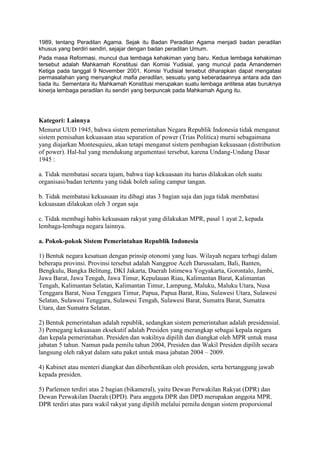 1989, tentang Peradilan Agama. Sejak itu Badan Peradilan Agama menjadi badan peradilan
khusus yang berdiri sendiri, sejajar dengan badan peradilan Umum.
Pada masa Reformasi, muncul dua lembaga kehakiman yang baru. Kedua lembaga kehakiman
tersebut adalah Mahkamah Konstitusi dan Komisi Yudisial, yang muncul pada Amandemen
Ketiga pada tanggal 9 November 2001. Komisi Yudisial tersebut diharapkan dapat mengatasi
permasalahan yang menyangkut mafia peradilan, sesuatu yang keberadaannya antara ada dan
tiada itu. Sementara itu Mahkamah Konstitusi merupakan suatu lembaga antitesa atas buruknya
kinerja lembaga peradilan itu sendiri yang berpuncak pada Mahkamah Agung itu.

Kategori: Lainnya
Menurut UUD 1945, bahwa sistem pemerintahan Negara Republik Indonesia tidak menganut
sistem pemisahan kekuasaan atau separation of power (Trias Politica) murni sebagaimana
yang diajarkan Montesquieu, akan tetapi menganut sistem pembagian kekuasaan (distribution
of power). Hal-hal yang mendukung argumentasi tersebut, karena Undang-Undang Dasar
1945 :
a. Tidak membatasi secara tajam, bahwa tiap kekuasaan itu harus dilakukan oleh suatu
organisasi/badan tertentu yang tidak boleh saling campur tangan.
b. Tidak membatasi kekuasaan itu dibagi atas 3 bagian saja dan juga tidak membatasi
kekuasaan dilakukan oleh 3 organ saja
c. Tidak membagi habis kekuasaan rakyat yang dilakukan MPR, pasal 1 ayat 2, kepada
lembaga-lembaga negara lainnya.
a. Pokok-pokok Sistem Pemerintahan Republik Indonesia
1) Bentuk negara kesatuan dengan prinsip otonomi yang luas. Wilayah negara terbagi dalam
beberapa provinsi. Provinsi tersebut adalah Nanggroe Aceh Darussalam, Bali, Banten,
Bengkulu, Bangka Belitung, DKI Jakarta, Daerah Istimewa Yogyakarta, Gorontalo, Jambi,
Jawa Barat, Jawa Tengah, Jawa Timur, Kepulauan Riau, Kalimantan Barat, Kalimantan
Tengah, Kalimantan Selatan, Kalimantan Timur, Lampung, Maluku, Maluku Utara, Nusa
Tenggara Barat, Nusa Tenggara Timur, Papua, Papua Barat, Riau, Sulawesi Utara, Sulawesi
Selatan, Sulawesi Tenggara, Sulawesi Tengah, Sulawesi Barat, Sumatra Barat, Sumatra
Utara, dan Sumatra Selatan.
2) Bentuk pemerintahan adalah republik, sedangkan sistem pemerintahan adalah presidensial.
3) Pemegang kekuasaan eksekutif adalah Presiden yang merangkap sebagai kepala negara
dan kepala pemerintahan. Presiden dan wakilnya dipilih dan diangkat oleh MPR untuk masa
jabatan 5 tahun. Namun pada pemilu tahun 2004, Presiden dan Wakil Presiden dipilih secara
langsung oleh rakyat dalam satu paket untuk masa jabatan 2004 – 2009.
4) Kabinet atau menteri diangkat dan diberhentikan oleh presiden, serta bertanggung jawab
kepada presiden.
5) Parlemen terdiri atas 2 bagian (bikameral), yaitu Dewan Perwakilan Rakyat (DPR) dan
Dewan Perwakilan Daerah (DPD). Para anggota DPR dan DPD merupakan anggota MPR.
DPR terdiri atas para wakil rakyat yang dipilih melalui pemilu dengan sistem proporsional

 