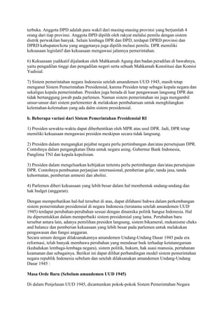 terbuka. Anggota DPD adalah para wakil dari masing-masing provinsi yang berjumlah 4
orang dari tiap provinsi. Anggota DPD dipilih oleh rakyat melalui pemilu dengan sistem
distrik perwakilan banyak. Selain lembaga DPR dan DPD, terdapat DPRD provinsi dan
DPRD kabupaten/kota yang anggotanya juga dipilih melaui pemilu. DPR memiliki
kekuasaan legislatif dan kekuasaan mengawasi jalannya pemerintahan.
6) Kekuasaan yudikatif dijalankan oleh Mahkamah Agung dan badan peradilan di bawahnya,
yaitu pengadilan tinggi dan pengadilan negeri serta sebuah Mahkamah Konstitusi dan Komisi
Yudisial.
7) Sistem pemerintahan negara Indonesia setelah amandemen UUD 1945, masih tetap
menganut Sistem Pemerintahan Presidensial, karena Presiden tetap sebagai kepala negara dan
sekaligus kepala pemerintahan. Presiden juga berada di luar pengawasan langsung DPR dan
tidak bertanggung jawab pada parlemen. Namun sistem pemerintahan ini juga mengambil
unsur-unsur dari sistem parlementer & melakukan pembaharuan untuk menghilangkan
kelemahan-kelemahan yang ada dalm sistem presidensial.
b. Beberapa variasi dari Sistem Pemerintahan Presidensial RI
1) Presiden sewaktu-waktu dapat diberhentikan oleh MPR atas usul DPR. Jadi, DPR tetap
memiliki kekuasaan mengawasi presiden meskipun secara tidak langsung.
2) Presiden dalam mengangkat pejabat negara perlu pertimbangan dan/atau persetujuan DPR.
Contohnya dalam pengangkatan Duta untuk negara asing, Gubernur Bank Indonesia,
Panglima TNI dan kepala kepolisian.
3) Presiden dalam mengeluarkan kebijakan tertentu perlu pertimbangan dan/atau persetujuan
DPR. Contohnya pembuatan perjanjian internasional, pemberian gelar, tanda jasa, tanda
kehormatan, pemberian amnesti dan abolisi.
4) Parlemen diberi kekuasaan yang lebih besar dalam hal membentuk undang-undang dan
hak budget (anggaran).
Dengan memperhatikan hal-hal tersebut di atas, dapat difahami bahwa dalam perkembangan
sistem pemerintahan presidensial di negara Indonesia (terutama setelah amandemen UUD
1945) terdapat perubahan-perubahan sesuai dengan dinamika politik bangsa Indonesia. Hal
itu diperuntukkan dalam memperbaiki sistem presidensial yang lama. Perubahan baru
tersebut antara lain, adanya pemilihan presiden langsung, sistem bikameral, mekanisme cheks
and balance dan pemberian kekuasaan yang lebih besar pada parlemen untuk melakukan
pengawasan dan fungsi anggaran.
Secara umum dengan dilaksanakannya amandemen Undang-Undang Dasar 1945 pada era
reformasi, telah banyak membawa perubahan yang mendasar baik terhadap ketatanegaraan
(kedudukan lembaga-lembaga negara), sistem politik, hukum, hak asasi manusia, pertahanan
keamanan dan sebagainya. Berikut ini dapat dilihat perbandingan model sistem pemerintahan
negara republik Indonesia sebelum dan setelah dilaksanakan amandemen Undang-Undang
Dasar 1945 :
Masa Orde Baru (Sebelum amandemen UUD 1945)
Di dalam Penjelasan UUD 1945, dicantumkan pokok-pokok Sistem Pemerintahan Negara

 