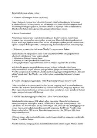 Republik Indonesia sebagai berikut :
a. Indonesia adalah negara hukum (rechtssaat)
Negara Indonesia berdasar atas hukum (rechtsstaat), tidak berdasarkan atas kekua-saan
belaka (machtsaat). Ini mengandung arti bahwa negara, termasuk di dalamnya pemerintah
dan lembaga-lembaga negara lain, dalam melaksanakan tugasnya/ tindakan apapun harus
dilandasi oleh hukum dan dapat dipertanggungjawabkan secara hukum.
b. Sistem Konstitusional
Pemerintahan berdasar atas sistem konstitusi (hukum dasar). Sistem ini memberikan
ketegasan cara pengendalian pemerintahan negara yang dibatasi oleh ketentuan konstitusi,
dengan sendirinya juga ketentuan dalam hukum lain yang merupakan produk konstitusional,
seperti Ketetapan-Ketetapan MPR, Undang-undang, Peraturan Pemerintah, dan sebagainya.
c. Kekuasaan negara tertinggi di tangan Majelis Permusyawaratan Rakyat.
Kedaulatan rakyat dipegang oleh suatu badan yang bernama MPR sebagai penjelmaan
seluruh rakyat Indonesia Tugas Majelis adalah:
1) Menetapkan Undang-Undang Dasar,
2) Menetapkan Garis-garis Besar Haluan Negara,
3) Mengangkat kepala negara (Presiden) dan wakil kepala negara (wakil presiden).
Majelis inilah yang memegang kekuasaan negara tertinggi, sedang Presiden harus
menjalankan haluan negara menurut garis-garis besar yang telah ditetapkan oleh Majelis.
Presiden yang diangkat oleh Majelis, tunduk dan bertanggungjawab kepada Majelis. Presiden
adalah “manda-taris” dari Majelis yang berkewajiban menjalankan ketetapan-ketetapan
Majelis.
d. Presiden ialah penyelenggara peme-rintah Negara yang tertinggi menurut UUD.
Dalam menjalankan kekuasaan pemerintahan negara, tanggung jawab penuh ada di tangan
Presiden. Hal itu karena Presiden bukan saja dilantik oleh Majelis, tetapi juga dipercaya dan
diberi tugas untuk melaksanakan kebijaksanaan rakyat yang berupa Garis-garis Besar Haluan
Negara ataupun ketetapan MPR lainnya.
e. Presiden tidak bertanggungjawab ke-pada Dewan Perwakilan Rakyat.
Kedudukan Presiden dengan DPR adalah neben atau sejajar. Dalam hal pembentukan
undang-undang dan menetapkan APBN, Presiden harus mendapat persetujuan dari DPR.
Oleh karena itu, Presiden harus bekerja sama dengan DPR. Presiden tidak bertanggungjawab
kepada Dewan, artinya kedudukan Presiden tidak tergantung dari Dewan. Presiden tidak
dapat membu-barkan DPR seperti dalam kabinet parlementer, dan DPR pun tidak dapat
menjatuhkan Presiden.
f. Menteri negara ialah pembantu Presiden, menteri negara tidak ber-tanggungjawab kepada
Dewan Perwa-kilan Rakyat.
Presiden memilih, mengangkat dan memberhentikan mentri-mentri negara. Menteri-mentri

 