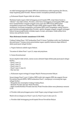 itu tidak bertanggungjawab kapada DPR dan kedudukannya tidak tergantung dari Dewan.,
tetapi tergantung pada Presiden. Menteri-menteri merupakan pembantu presiden.
g. Kekuasaan Kepala Negara tidak tak terbatas.
Meskipun kepala negara tidak bertanggung jawab kepada DPR, tetapi bukan berarti ia
“diktator” atau tidak terbatas. Presiden, selain harus bertanggung jawab kepada MPR, juga
harus memperhatikan sungguh-sungguh suara-suara dari DPR karena DPR berhak
mengadakan pengawasan terhadap Presiden (DPR adalah anggota MPR). DPR juga
mempunyai wewenang mengajukan usul kepada MPR untuk mengadakan sidang istimewa
guna meminta pertanggungjawaban Presiden, apabila dianggap sungguh-sungguh melanggar
hukum berupa pengkhianatan terhadap negara, korupsi, penyuapan, tindak pidana berat
lainnya atau perbuatan tarcela.
Masa Reformasi (Setelah Amandemen UUD 1945)
Undang-Undang Dasar 1945 berdasarkan Pasal II Aturan Tambahan terdiri atas Pembukaan
dan pasal-pasal. Tentang sistem pemerintahan negara republik Indonesia dapat dilihat di
dalam pasal-pasal sebagai berikut :
a. Negara Indonesia adalah negara Hukum.
Tercantum di dalam Pasal 1 ayat (3), tanpa ada penjelasan.
b. Sistem Konstitusional
Secara eksplisit tidak tertulis, namun secara substantif dapat dilihat pada pasal-pasal sebagai
berikut :
- Pasal 2 ayat (1)
- Pasal 3 ayat (3)
- Pasal 4 ayat (1)
- Pasal 5 ayat (1) dan (2)
- Dan lain-lain
c. Kekuasaan negara tertinggi di tangan Majelis Permusyawaratan Rakyat.
Sesuai dengan Pasal 2 ayat (1) bahwa MPR terdiri dari anggota DPR dan anggota Dewan
Perwakilan Daerah (DPD). MPR berdasarkan Pasal 3, mempunyai wewenang dan tugas
sebagai berikut :
- Mengubah dan menetapkan Undang-Undang Dasar.
- Melantik Presiden dan/atau Wakil Presiden.
- Dapat memberhentikan Presiden dan/atau Wakil Presiden dalam masa jabatannya menurut
UUD.
d. Presiden ialah penyelenggara peme-rintah Negara yang tertinggi menurut UUD.
Masih relevan dengan jiwa Pasal 3 ayat (2), Pasal 4 ayat (1) dan ayat (2).
e. Presiden tidak bertanggung jawab kepada Dewan Perwakilan Rakyat.

 