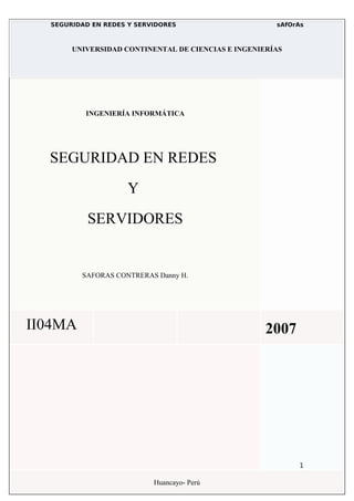 SEGURIDAD EN REDES Y SERVIDORES                     sAfOrAs



       UNIVERSIDAD CONTINENTAL DE CIENCIAS E INGENIERÍAS




          INGENIERÍA INFORMÁTICA




  SEGURIDAD EN REDES
                     Y
           SERVIDORES


         SAFORAS CONTRERAS Danny H.




II04MA                                              2007




                                                           1

                           Huancayo- Perú
 