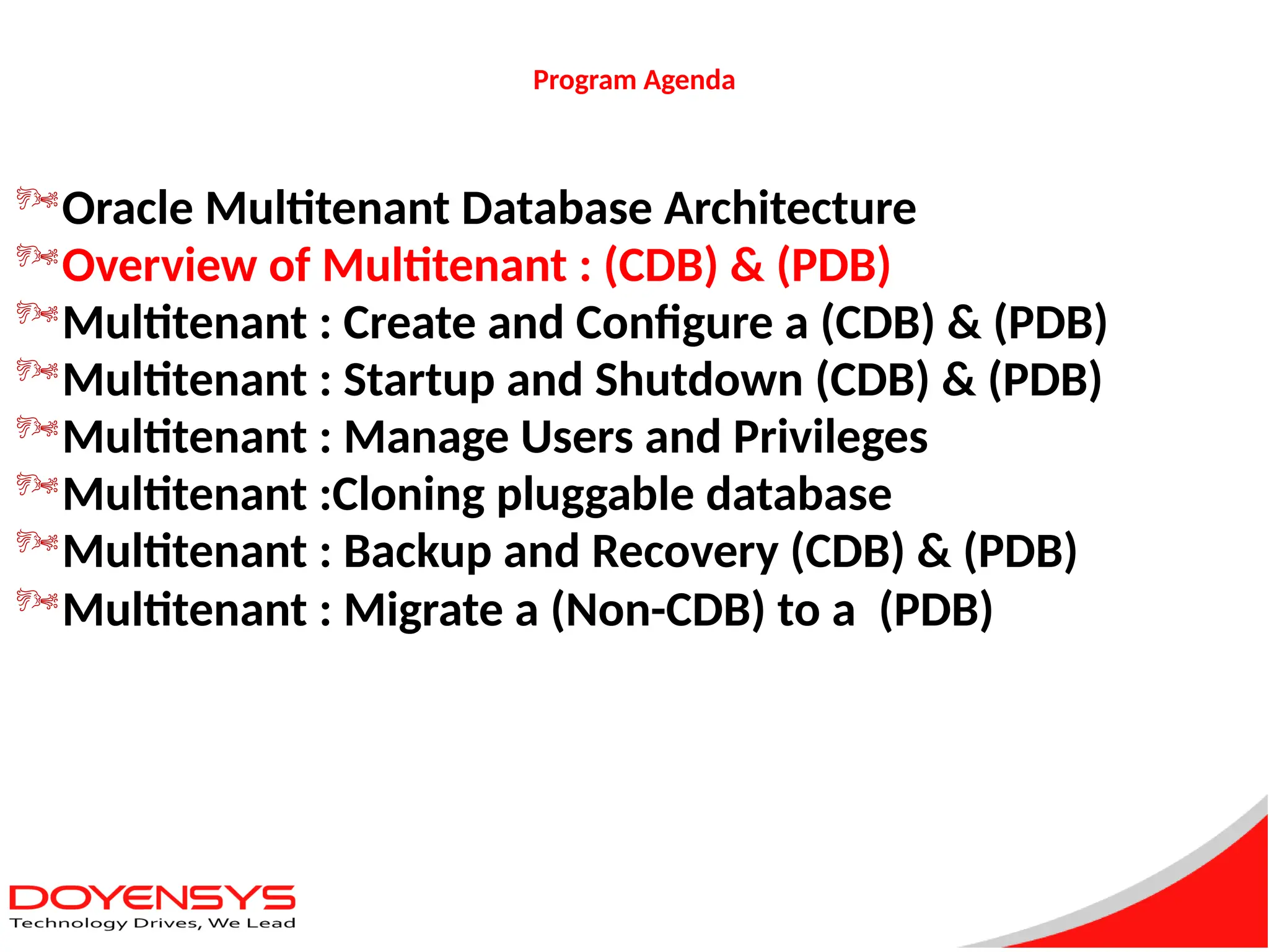 Program Agenda
Oracle Multitenant Database Architecture
Overview of Multitenant : (CDB) & (PDB)
Multitenant : Create and Configure a (CDB) & (PDB)
Multitenant : Startup and Shutdown (CDB) & (PDB)
Multitenant : Manage Users and Privileges
Multitenant :Cloning pluggable database
Multitenant : Backup and Recovery (CDB) & (PDB)
Multitenant : Migrate a (Non-CDB) to a (PDB)
 