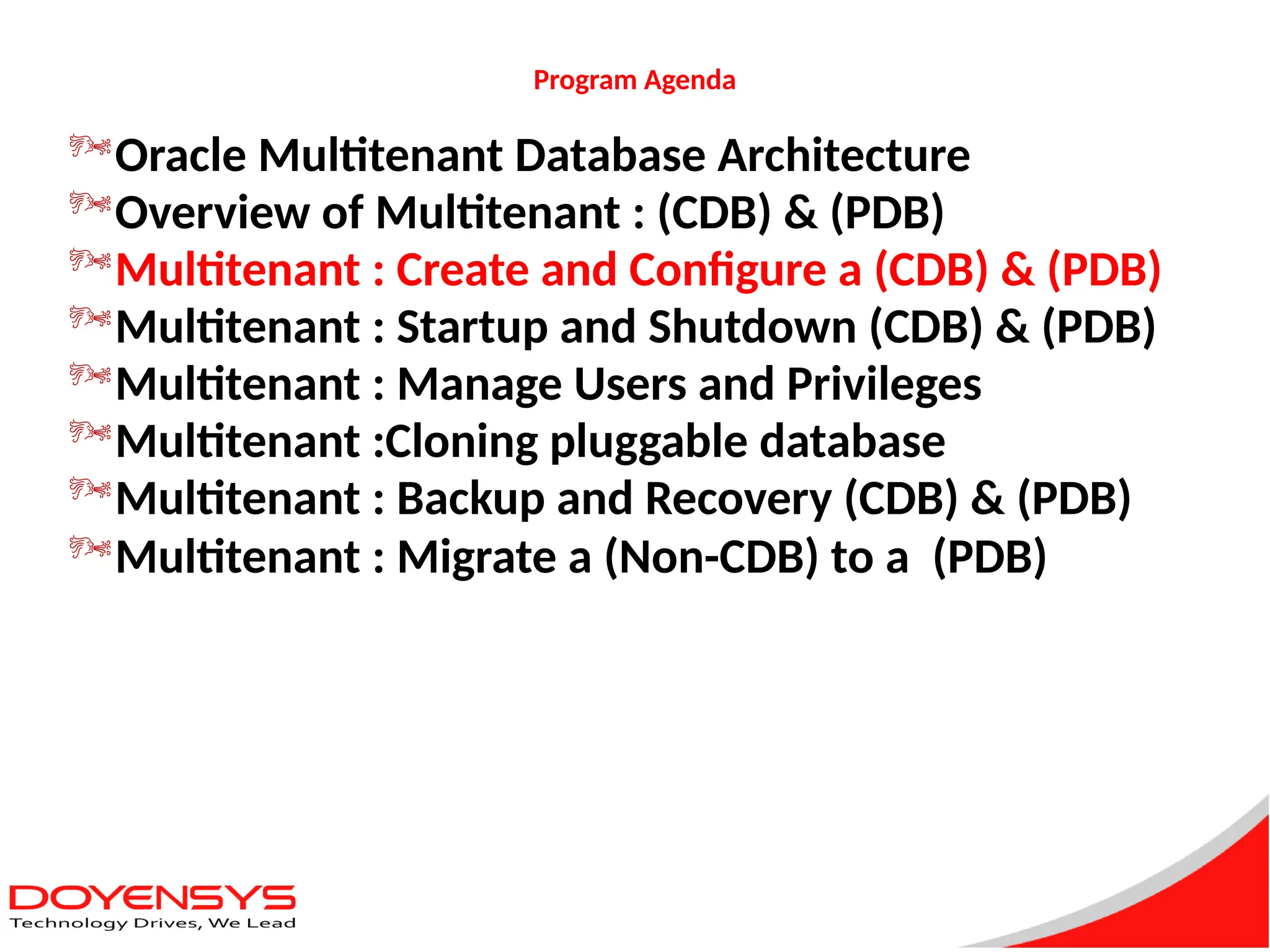 Program Agenda
Oracle Multitenant Database Architecture
Overview of Multitenant : (CDB) & (PDB)
Multitenant : Create and Configure a (CDB) & (PDB)
Multitenant : Startup and Shutdown (CDB) & (PDB)
Multitenant : Manage Users and Privileges
Multitenant :Cloning pluggable database
Multitenant : Backup and Recovery (CDB) & (PDB)
Multitenant : Migrate a (Non-CDB) to a (PDB)
 