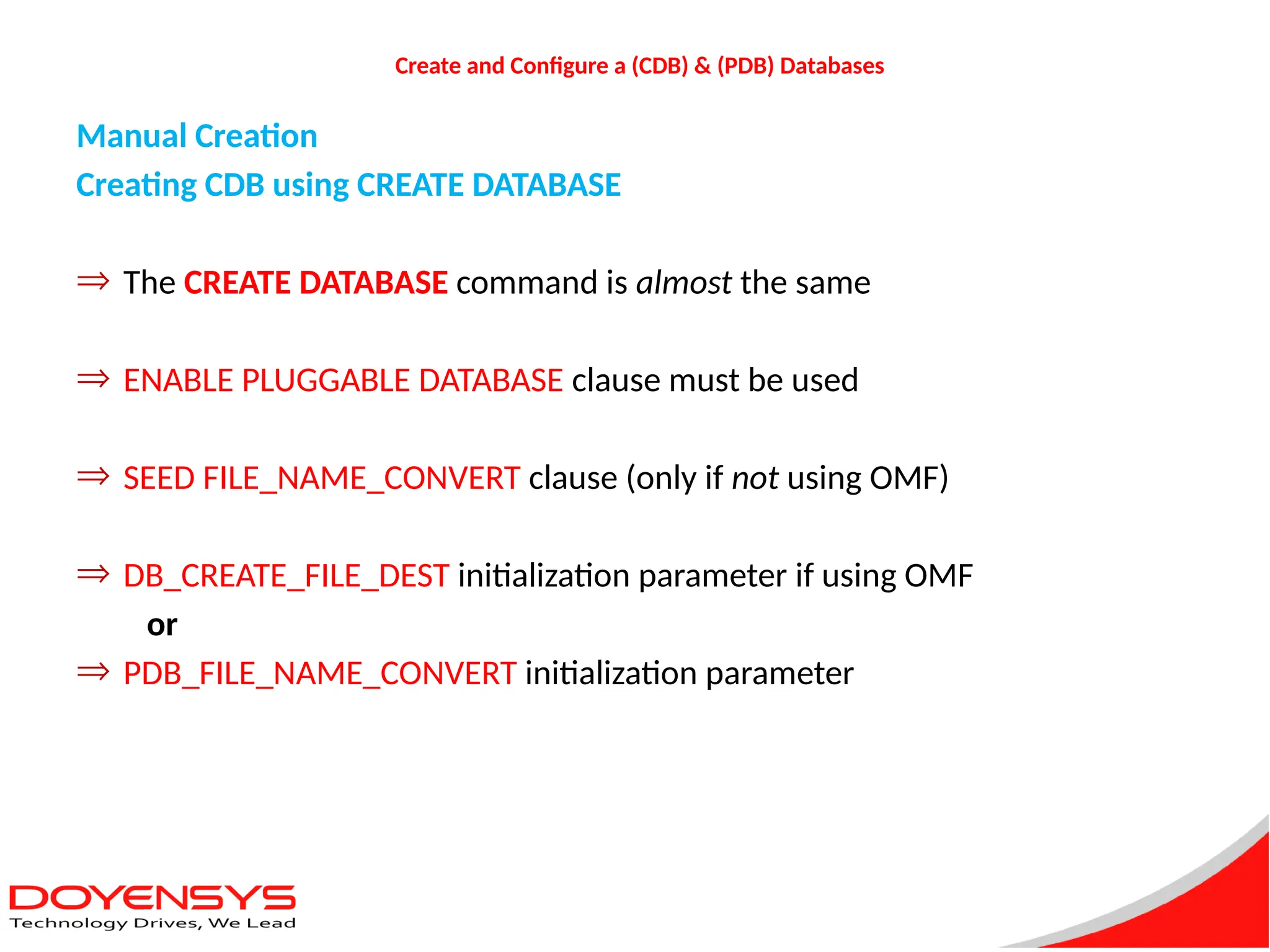 Create and Configure a (CDB) & (PDB) Databases
Manual Creation
Creating CDB using CREATE DATABASE
Þ The CREATE DATABASE command is almost the same
Þ ENABLE PLUGGABLE DATABASE clause must be used
Þ SEED FILE_NAME_CONVERT clause (only if not using OMF)
Þ DB_CREATE_FILE_DEST initialization parameter if using OMF
or
Þ PDB_FILE_NAME_CONVERT initialization parameter
 