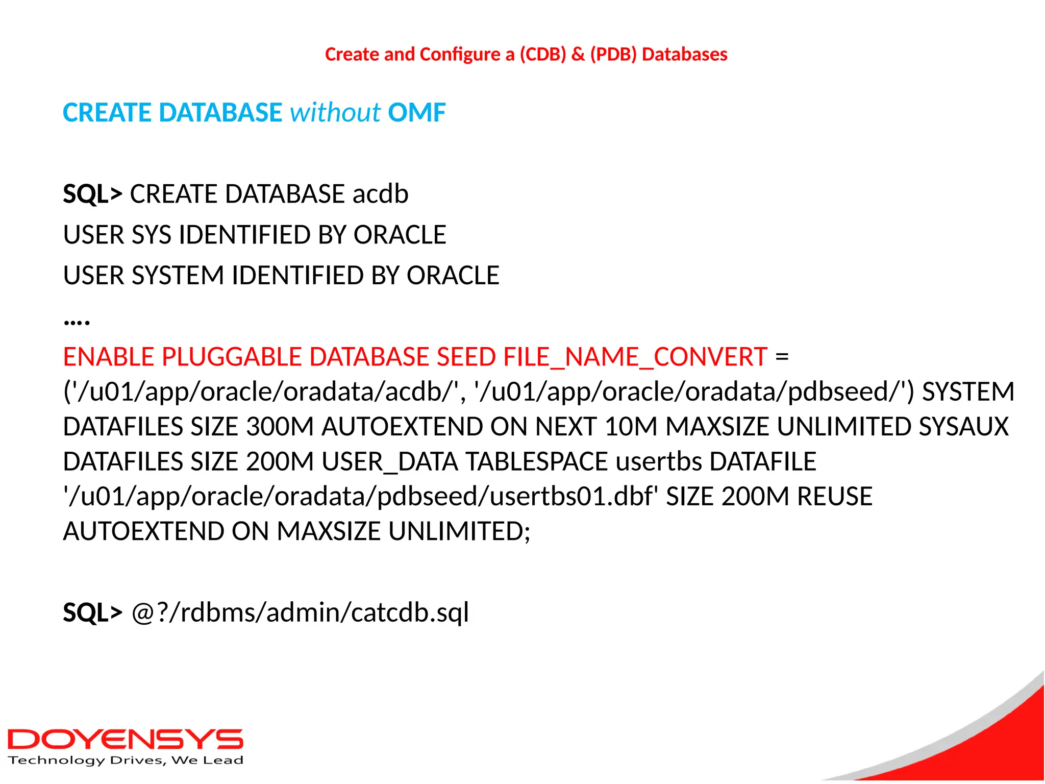 Create and Configure a (CDB) & (PDB) Databases
CREATE DATABASE without OMF
SQL> CREATE DATABASE acdb
USER SYS IDENTIFIED BY ORACLE
USER SYSTEM IDENTIFIED BY ORACLE
….
ENABLE PLUGGABLE DATABASE SEED FILE_NAME_CONVERT =
('/u01/app/oracle/oradata/acdb/', '/u01/app/oracle/oradata/pdbseed/') SYSTEM
DATAFILES SIZE 300M AUTOEXTEND ON NEXT 10M MAXSIZE UNLIMITED SYSAUX
DATAFILES SIZE 200M USER_DATA TABLESPACE usertbs DATAFILE
'/u01/app/oracle/oradata/pdbseed/usertbs01.dbf' SIZE 200M REUSE
AUTOEXTEND ON MAXSIZE UNLIMITED;
SQL> @?/rdbms/admin/catcdb.sql
 