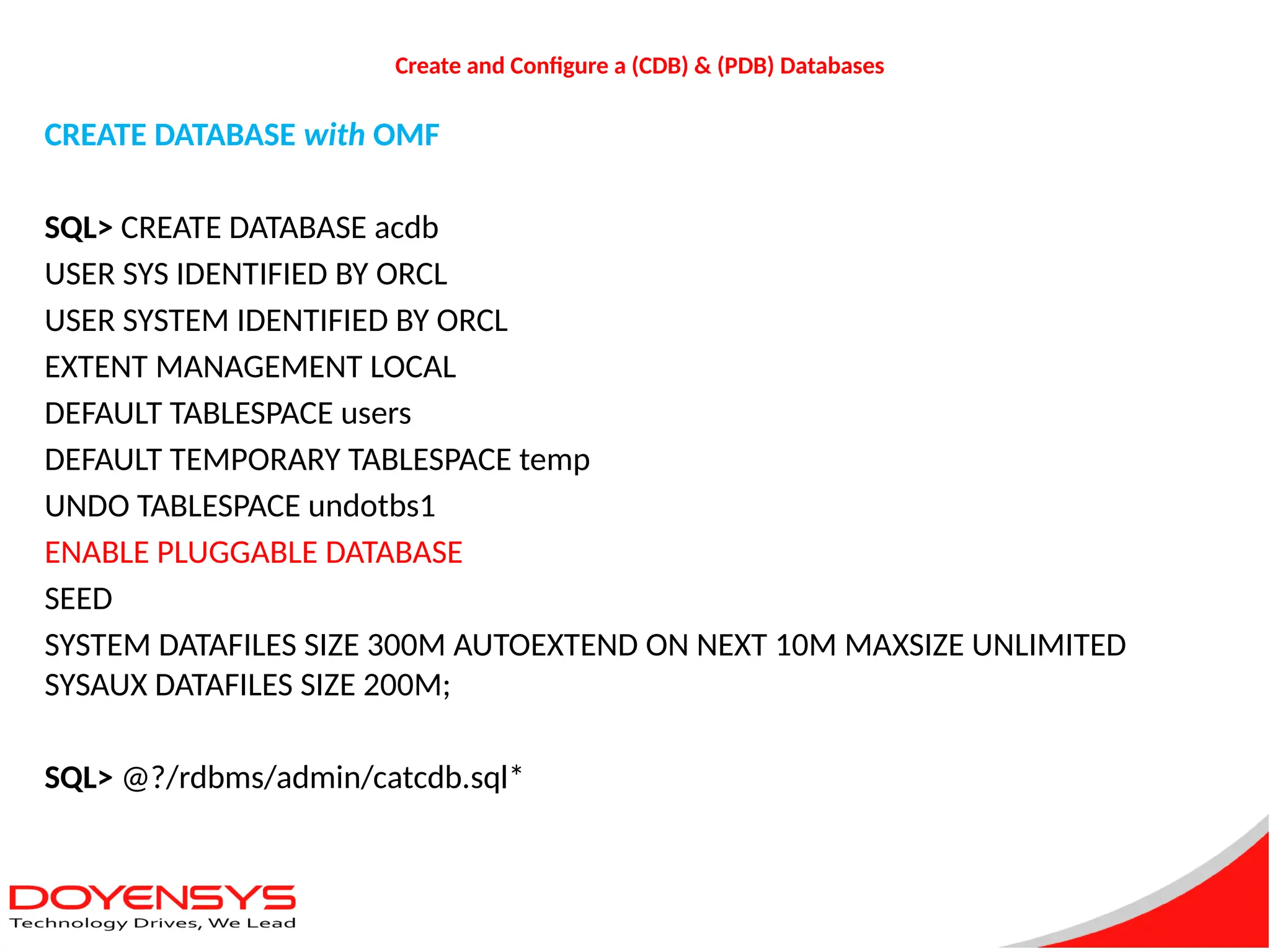 Create and Configure a (CDB) & (PDB) Databases
CREATE DATABASE with OMF
SQL> CREATE DATABASE acdb
USER SYS IDENTIFIED BY ORCL
USER SYSTEM IDENTIFIED BY ORCL
EXTENT MANAGEMENT LOCAL
DEFAULT TABLESPACE users
DEFAULT TEMPORARY TABLESPACE temp
UNDO TABLESPACE undotbs1
ENABLE PLUGGABLE DATABASE
SEED
SYSTEM DATAFILES SIZE 300M AUTOEXTEND ON NEXT 10M MAXSIZE UNLIMITED
SYSAUX DATAFILES SIZE 200M;
SQL> @?/rdbms/admin/catcdb.sql*
 
