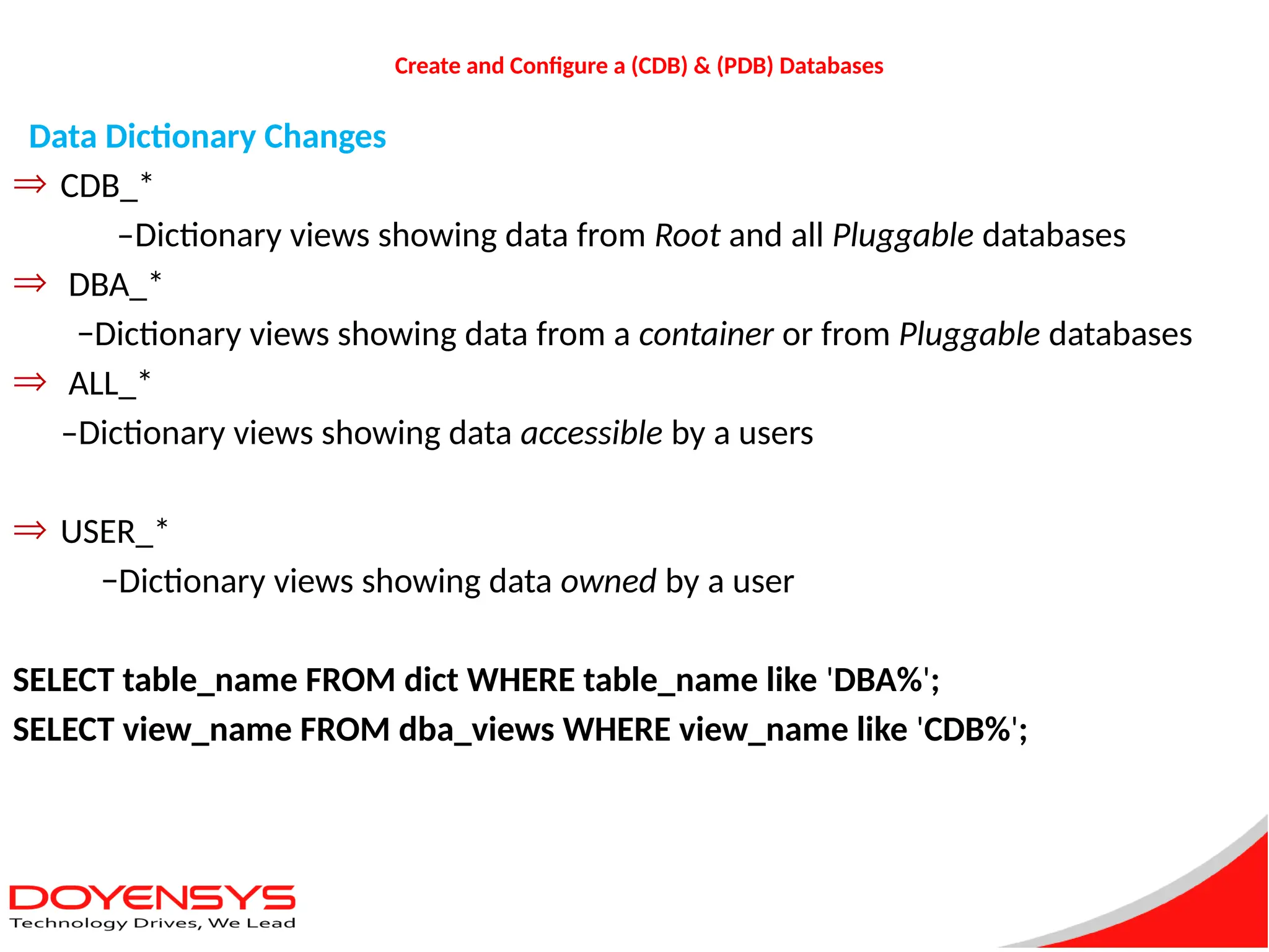 Create and Configure a (CDB) & (PDB) Databases
Data Dictionary Changes
Þ CDB_*
–Dictionary views showing data from Root and all Pluggable databases
Þ DBA_*
−Dictionary views showing data from a container or from Pluggable databases
Þ ALL_*
–Dictionary views showing data accessible by a users
Þ USER_*
−Dictionary views showing data owned by a user
SELECT table_name FROM dict WHERE table_name like 'DBA%';
SELECT view_name FROM dba_views WHERE view_name like 'CDB%';
 