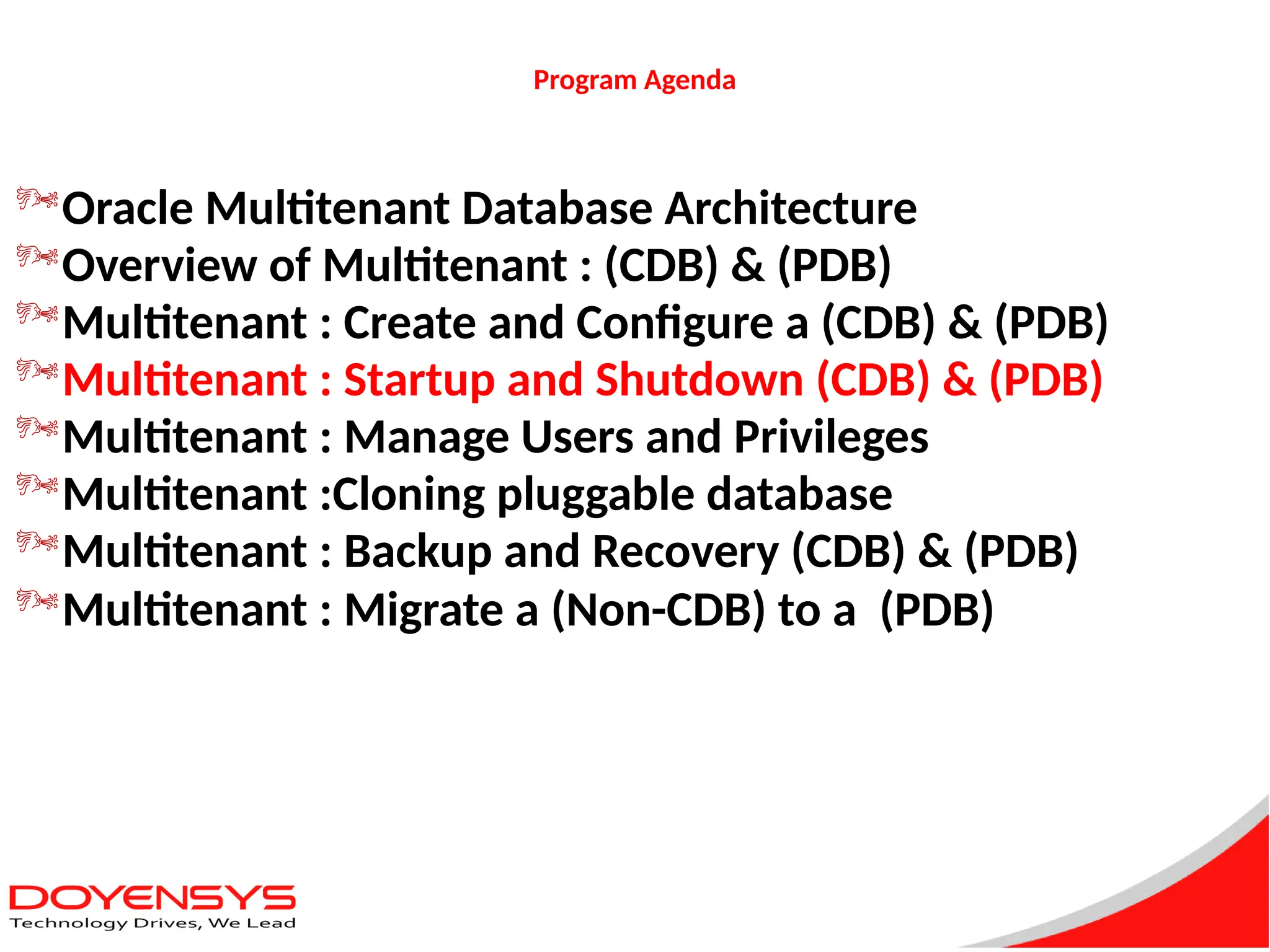 Program Agenda
Oracle Multitenant Database Architecture
Overview of Multitenant : (CDB) & (PDB)
Multitenant : Create and Configure a (CDB) & (PDB)
Multitenant : Startup and Shutdown (CDB) & (PDB)
Multitenant : Manage Users and Privileges
Multitenant :Cloning pluggable database
Multitenant : Backup and Recovery (CDB) & (PDB)
Multitenant : Migrate a (Non-CDB) to a (PDB)
 